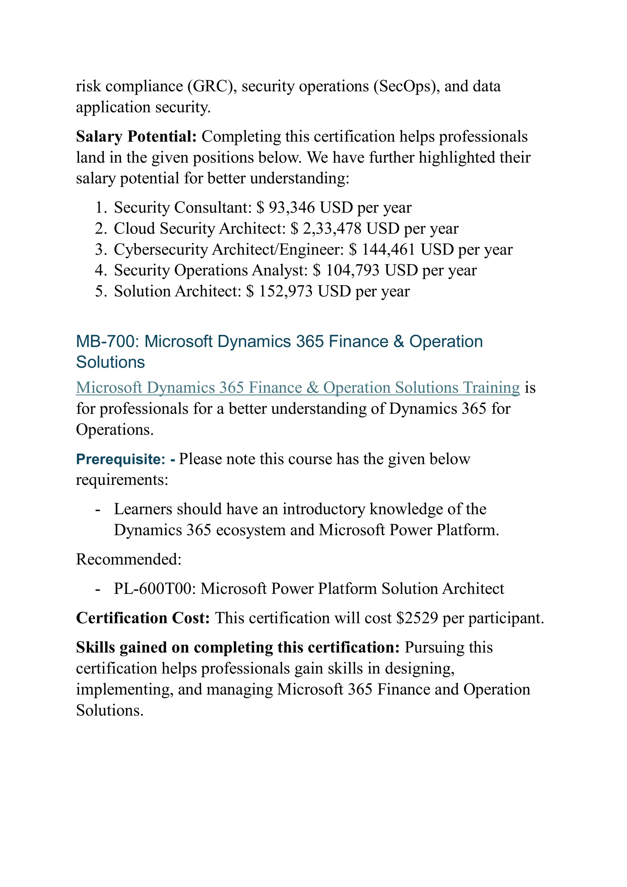 risk compliance (GRC), security operations (SecOps), and data
application security.
Salary Potential: Completing this certification helps professionals
land in the given positions below. We have further highlighted their
salary potential for better understanding:
1. Security Consultant: $ 93,346 USD per year
2. Cloud Security Architect: $ 2,33,478 USD per year
3. Cybersecurity Architect/Engineer: $ 144,461 USD per year
4. Security Operations Analyst: $ 104,793 USD per year
5. Solution Architect: $ 152,973 USD per year
MB-700: Microsoft Dynamics 365 Finance & Operation
Solutions
Microsoft Dynamics 365 Finance & Operation Solutions Training is
for professionals for a better understanding of Dynamics 365 for
Operations.
Prerequisite: - Please note this course has the given below
requirements:
- Learners should have an introductory knowledge of the
Dynamics 365 ecosystem and Microsoft Power Platform.
Recommended:
- PL-600T00: Microsoft Power Platform Solution Architect
Certification Cost: This certification will cost $2529 per participant.
Skills gained on completing this certification: Pursuing this
certification helps professionals gain skills in designing,
implementing, and managing Microsoft 365 Finance and Operation
Solutions.
 