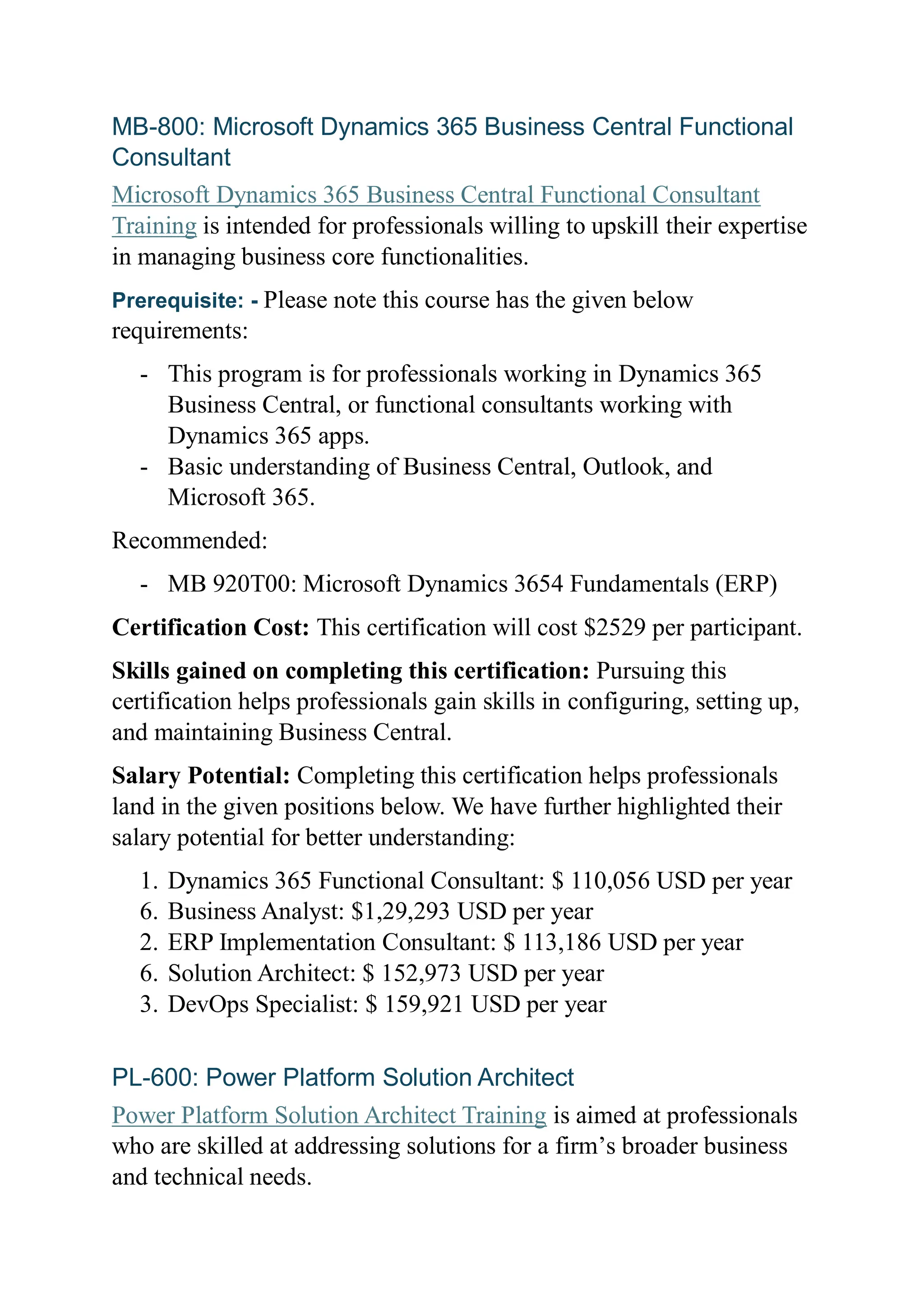 MB-800: Microsoft Dynamics 365 Business Central Functional
Consultant
Microsoft Dynamics 365 Business Central Functional Consultant
Training is intended for professionals willing to upskill their expertise
in managing business core functionalities.
Prerequisite: - Please note this course has the given below
requirements:
- This program is for professionals working in Dynamics 365
Business Central, or functional consultants working with
Dynamics 365 apps.
- Basic understanding of Business Central, Outlook, and
Microsoft 365.
Recommended:
- MB 920T00: Microsoft Dynamics 3654 Fundamentals (ERP)
Certification Cost: This certification will cost $2529 per participant.
Skills gained on completing this certification: Pursuing this
certification helps professionals gain skills in configuring, setting up,
and maintaining Business Central.
Salary Potential: Completing this certification helps professionals
land in the given positions below. We have further highlighted their
salary potential for better understanding:
1. Dynamics 365 Functional Consultant: $ 110,056 USD per year
6. Business Analyst: $1,29,293 USD per year
2. ERP Implementation Consultant: $ 113,186 USD per year
6. Solution Architect: $ 152,973 USD per year
3. DevOps Specialist: $ 159,921 USD per year
PL-600: Power Platform Solution Architect
Power Platform Solution Architect Training is aimed at professionals
who are skilled at addressing solutions for a firm’s broader business
and technical needs.
 
