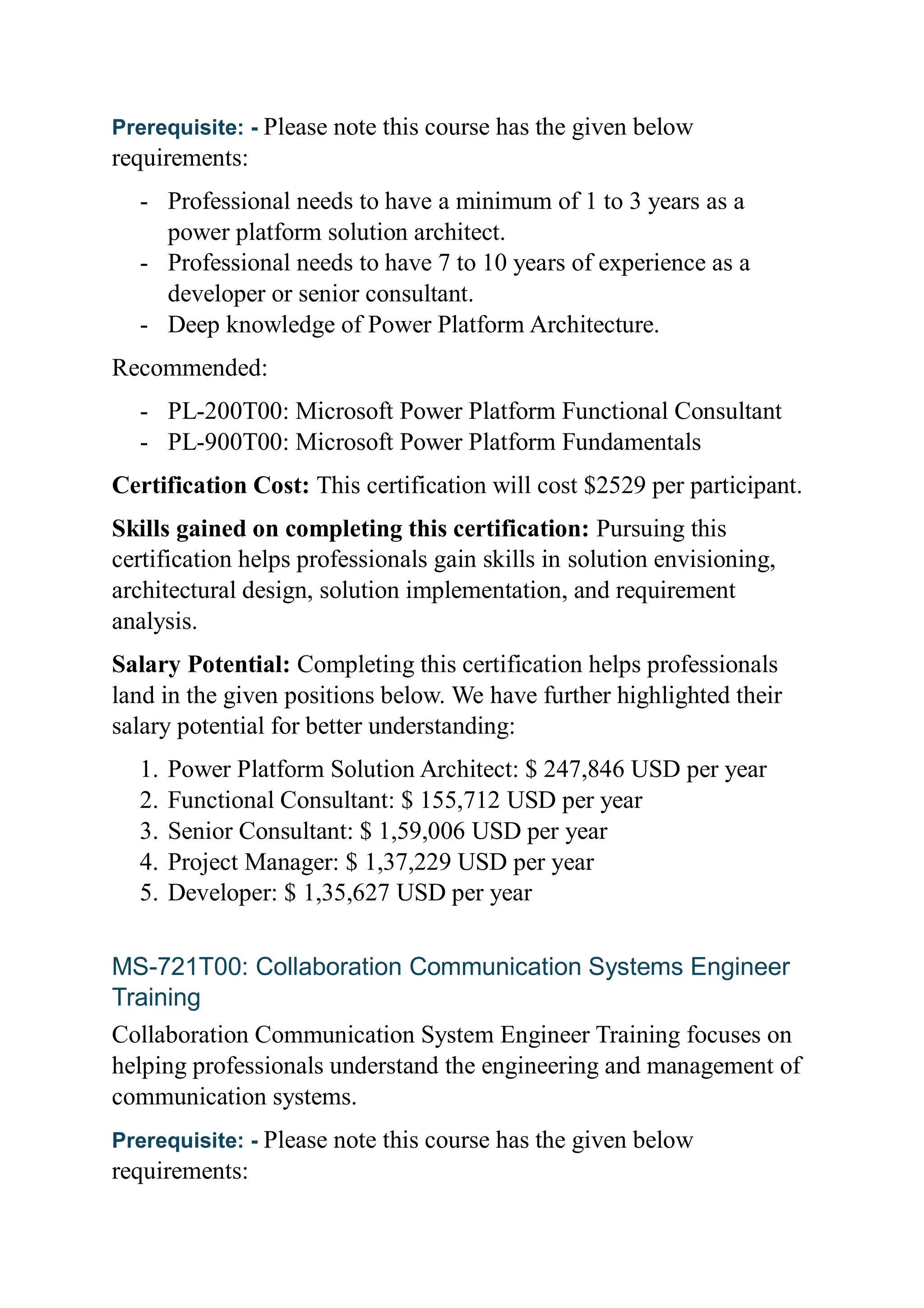 Prerequisite: - Please note this course has the given below
requirements:
- Professional needs to have a minimum of 1 to 3 years as a
power platform solution architect.
- Professional needs to have 7 to 10 years of experience as a
developer or senior consultant.
- Deep knowledge of Power Platform Architecture.
Recommended:
- PL-200T00: Microsoft Power Platform Functional Consultant
- PL-900T00: Microsoft Power Platform Fundamentals
Certification Cost: This certification will cost $2529 per participant.
Skills gained on completing this certification: Pursuing this
certification helps professionals gain skills in solution envisioning,
architectural design, solution implementation, and requirement
analysis.
Salary Potential: Completing this certification helps professionals
land in the given positions below. We have further highlighted their
salary potential for better understanding:
1. Power Platform Solution Architect: $ 247,846 USD per year
2. Functional Consultant: $ 155,712 USD per year
3. Senior Consultant: $ 1,59,006 USD per year
4. Project Manager: $ 1,37,229 USD per year
5. Developer: $ 1,35,627 USD per year
MS-721T00: Collaboration Communication Systems Engineer
Training
Collaboration Communication System Engineer Training focuses on
helping professionals understand the engineering and management of
communication systems.
Prerequisite: - Please note this course has the given below
requirements:
 