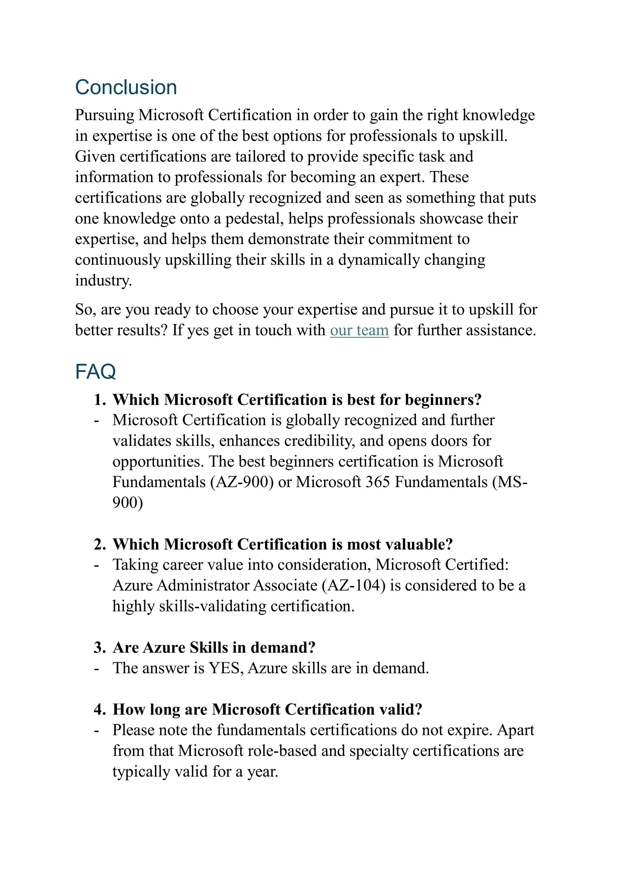 Conclusion
Pursuing Microsoft Certification in order to gain the right knowledge
in expertise is one of the best options for professionals to upskill.
Given certifications are tailored to provide specific task and
information to professionals for becoming an expert. These
certifications are globally recognized and seen as something that puts
one knowledge onto a pedestal, helps professionals showcase their
expertise, and helps them demonstrate their commitment to
continuously upskilling their skills in a dynamically changing
industry.
So, are you ready to choose your expertise and pursue it to upskill for
better results? If yes get in touch with our team for further assistance.
FAQ
1. Which Microsoft Certification is best for beginners?
- Microsoft Certification is globally recognized and further
validates skills, enhances credibility, and opens doors for
opportunities. The best beginners certification is Microsoft
Fundamentals (AZ-900) or Microsoft 365 Fundamentals (MS-
900)
2. Which Microsoft Certification is most valuable?
- Taking career value into consideration, Microsoft Certified:
Azure Administrator Associate (AZ-104) is considered to be a
highly skills-validating certification.
3. Are Azure Skills in demand?
- The answer is YES, Azure skills are in demand.
4. How long are Microsoft Certification valid?
- Please note the fundamentals certifications do not expire. Apart
from that Microsoft role-based and specialty certifications are
typically valid for a year.
 