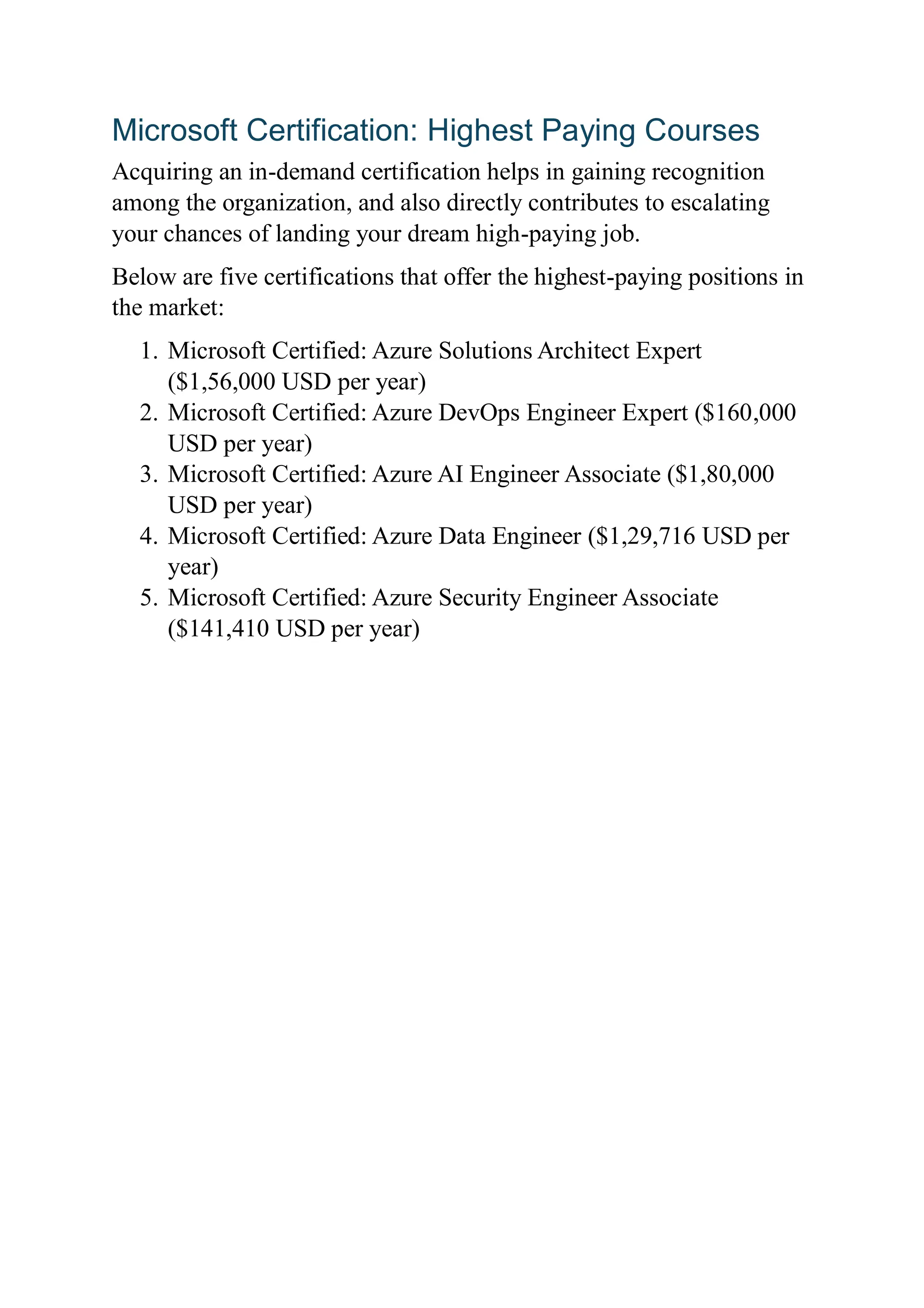 Microsoft Certification: Highest Paying Courses
Acquiring an in-demand certification helps in gaining recognition
among the organization, and also directly contributes to escalating
your chances of landing your dream high-paying job.
Below are five certifications that offer the highest-paying positions in
the market:
1. Microsoft Certified: Azure Solutions Architect Expert
($1,56,000 USD per year)
2. Microsoft Certified: Azure DevOps Engineer Expert ($160,000
USD per year)
3. Microsoft Certified: Azure AI Engineer Associate ($1,80,000
USD per year)
4. Microsoft Certified: Azure Data Engineer ($1,29,716 USD per
year)
5. Microsoft Certified: Azure Security Engineer Associate
($141,410 USD per year)
 