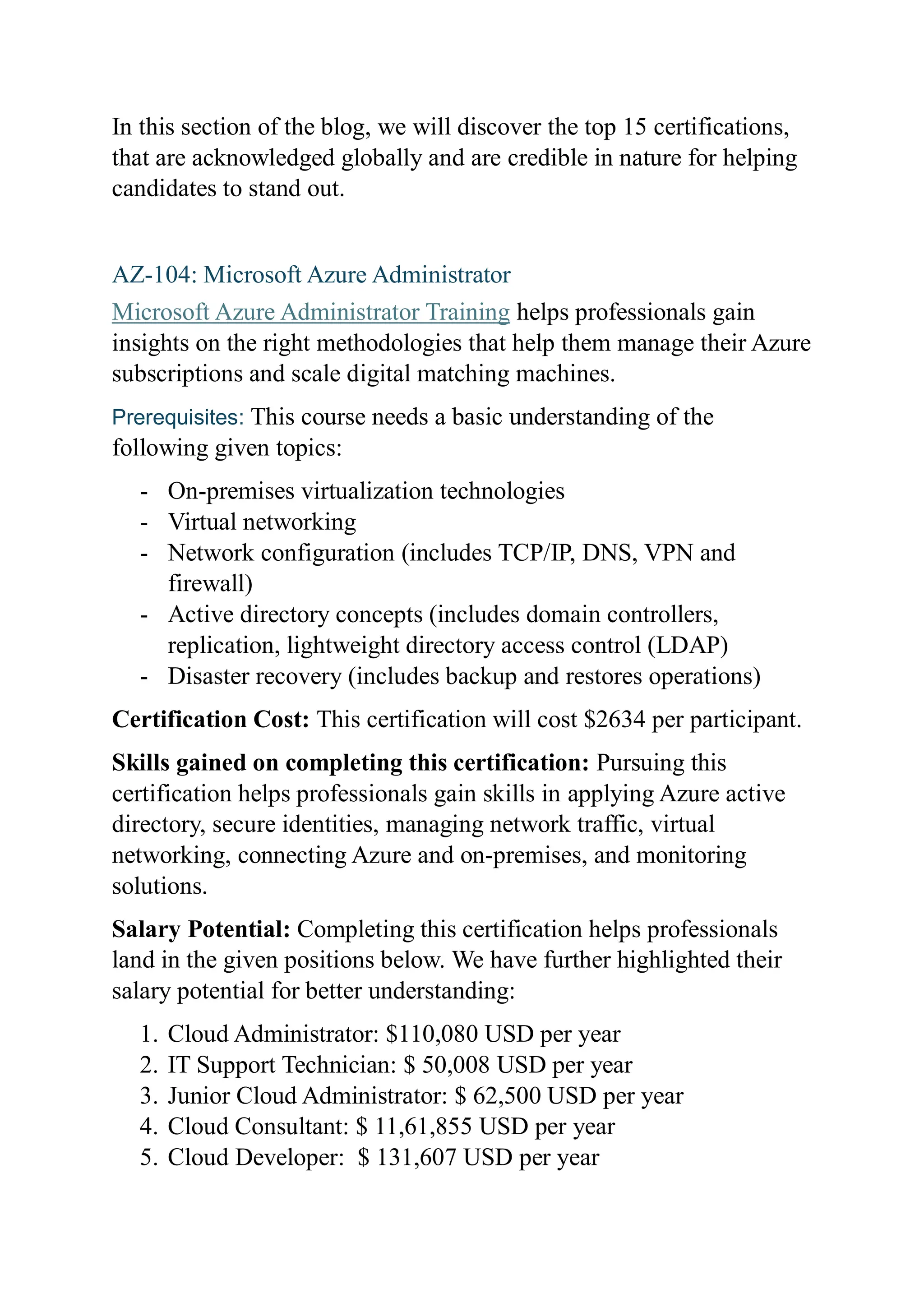 In this section of the blog, we will discover the top 15 certifications,
that are acknowledged globally and are credible in nature for helping
candidates to stand out.
AZ-104: Microsoft Azure Administrator
Microsoft Azure Administrator Training helps professionals gain
insights on the right methodologies that help them manage their Azure
subscriptions and scale digital matching machines.
Prerequisites: This course needs a basic understanding of the
following given topics:
- On-premises virtualization technologies
- Virtual networking
- Network configuration (includes TCP/IP, DNS, VPN and
firewall)
- Active directory concepts (includes domain controllers,
replication, lightweight directory access control (LDAP)
- Disaster recovery (includes backup and restores operations)
Certification Cost: This certification will cost $2634 per participant.
Skills gained on completing this certification: Pursuing this
certification helps professionals gain skills in applying Azure active
directory, secure identities, managing network traffic, virtual
networking, connecting Azure and on-premises, and monitoring
solutions.
Salary Potential: Completing this certification helps professionals
land in the given positions below. We have further highlighted their
salary potential for better understanding:
1. Cloud Administrator: $110,080 USD per year
2. IT Support Technician: $ 50,008 USD per year
3. Junior Cloud Administrator: $ 62,500 USD per year
4. Cloud Consultant: $ 11,61,855 USD per year
5. Cloud Developer: $ 131,607 USD per year
 