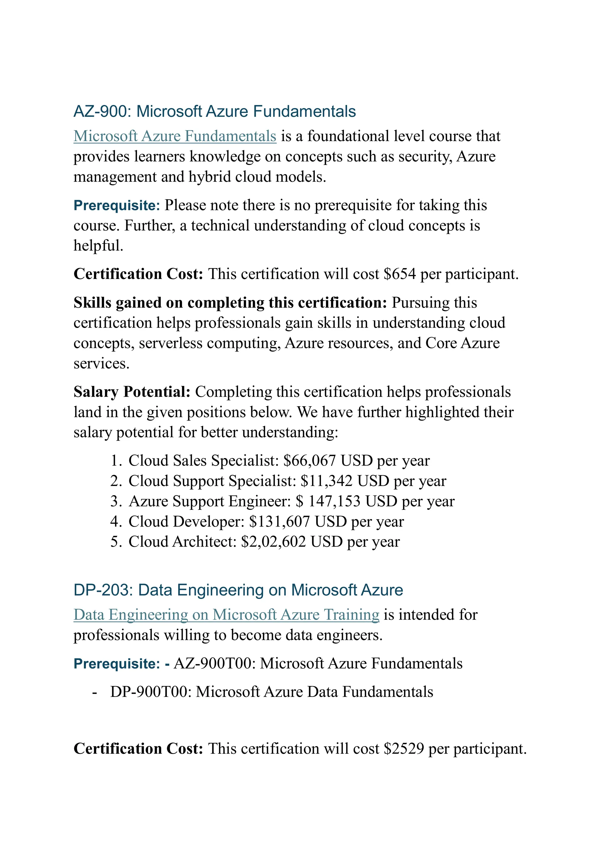 AZ-900: Microsoft Azure Fundamentals
Microsoft Azure Fundamentals is a foundational level course that
provides learners knowledge on concepts such as security, Azure
management and hybrid cloud models.
Prerequisite: Please note there is no prerequisite for taking this
course. Further, a technical understanding of cloud concepts is
helpful.
Certification Cost: This certification will cost $654 per participant.
Skills gained on completing this certification: Pursuing this
certification helps professionals gain skills in understanding cloud
concepts, serverless computing, Azure resources, and Core Azure
services.
Salary Potential: Completing this certification helps professionals
land in the given positions below. We have further highlighted their
salary potential for better understanding:
1. Cloud Sales Specialist: $66,067 USD per year
2. Cloud Support Specialist: $11,342 USD per year
3. Azure Support Engineer: $ 147,153 USD per year
4. Cloud Developer: $131,607 USD per year
5. Cloud Architect: $2,02,602 USD per year
DP-203: Data Engineering on Microsoft Azure
Data Engineering on Microsoft Azure Training is intended for
professionals willing to become data engineers.
Prerequisite: - AZ-900T00: Microsoft Azure Fundamentals
- DP-900T00: Microsoft Azure Data Fundamentals
Certification Cost: This certification will cost $2529 per participant.
 
