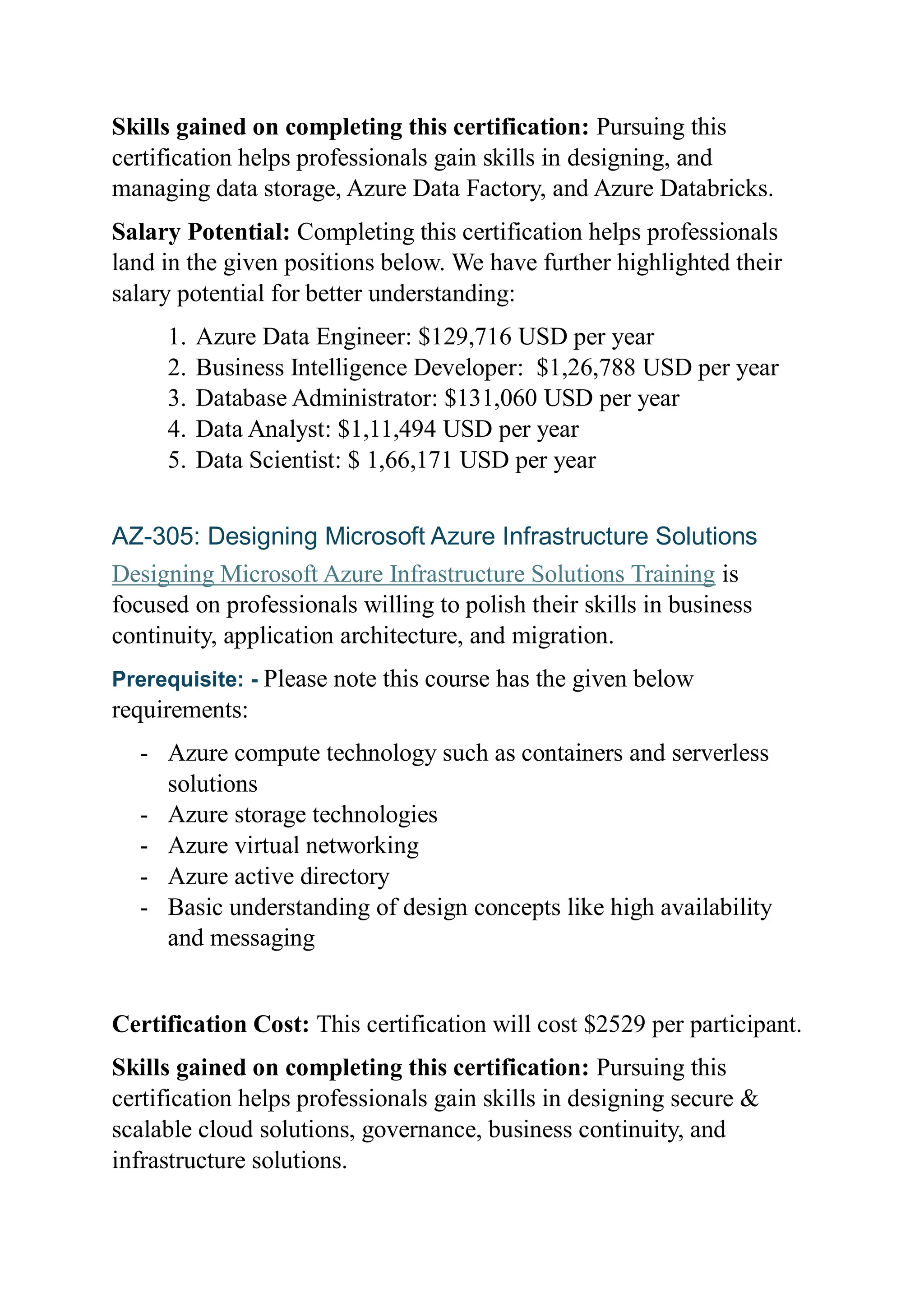 Skills gained on completing this certification: Pursuing this
certification helps professionals gain skills in designing, and
managing data storage, Azure Data Factory, and Azure Databricks.
Salary Potential: Completing this certification helps professionals
land in the given positions below. We have further highlighted their
salary potential for better understanding:
1. Azure Data Engineer: $129,716 USD per year
2. Business Intelligence Developer: $1,26,788 USD per year
3. Database Administrator: $131,060 USD per year
4. Data Analyst: $1,11,494 USD per year
5. Data Scientist: $ 1,66,171 USD per year
AZ-305: Designing Microsoft Azure Infrastructure Solutions
Designing Microsoft Azure Infrastructure Solutions Training is
focused on professionals willing to polish their skills in business
continuity, application architecture, and migration.
Prerequisite: - Please note this course has the given below
requirements:
- Azure compute technology such as containers and serverless
solutions
- Azure storage technologies
- Azure virtual networking
- Azure active directory
- Basic understanding of design concepts like high availability
and messaging
Certification Cost: This certification will cost $2529 per participant.
Skills gained on completing this certification: Pursuing this
certification helps professionals gain skills in designing secure &
scalable cloud solutions, governance, business continuity, and
infrastructure solutions.
 