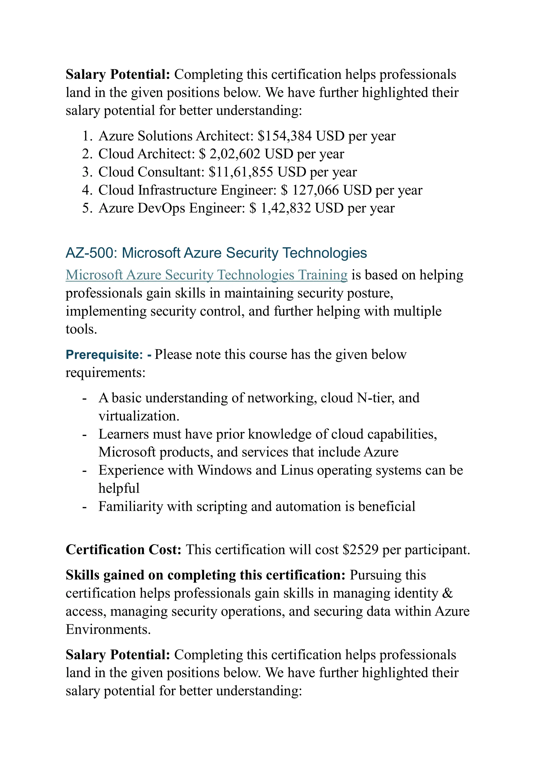 Salary Potential: Completing this certification helps professionals
land in the given positions below. We have further highlighted their
salary potential for better understanding:
1. Azure Solutions Architect: $154,384 USD per year
2. Cloud Architect: $ 2,02,602 USD per year
3. Cloud Consultant: $11,61,855 USD per year
4. Cloud Infrastructure Engineer: $ 127,066 USD per year
5. Azure DevOps Engineer: $ 1,42,832 USD per year
AZ-500: Microsoft Azure Security Technologies
Microsoft Azure Security Technologies Training is based on helping
professionals gain skills in maintaining security posture,
implementing security control, and further helping with multiple
tools.
Prerequisite: - Please note this course has the given below
requirements:
- A basic understanding of networking, cloud N-tier, and
virtualization.
- Learners must have prior knowledge of cloud capabilities,
Microsoft products, and services that include Azure
- Experience with Windows and Linus operating systems can be
helpful
- Familiarity with scripting and automation is beneficial
Certification Cost: This certification will cost $2529 per participant.
Skills gained on completing this certification: Pursuing this
certification helps professionals gain skills in managing identity &
access, managing security operations, and securing data within Azure
Environments.
Salary Potential: Completing this certification helps professionals
land in the given positions below. We have further highlighted their
salary potential for better understanding:
 