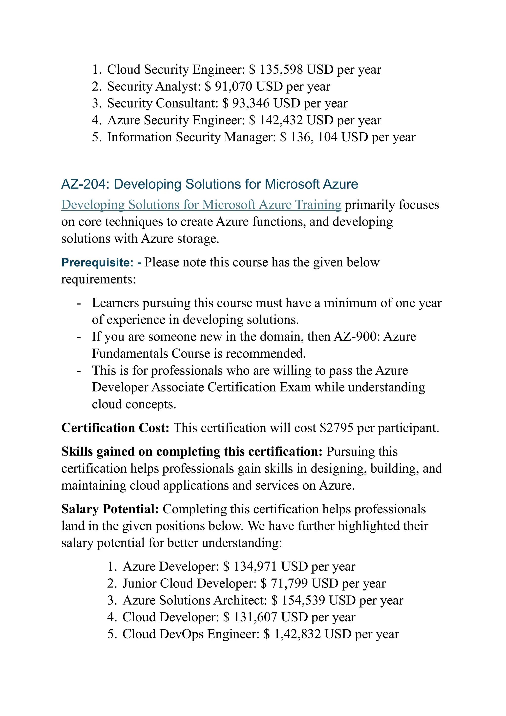 1. Cloud Security Engineer: $ 135,598 USD per year
2. Security Analyst: $ 91,070 USD per year
3. Security Consultant: $ 93,346 USD per year
4. Azure Security Engineer: $ 142,432 USD per year
5. Information Security Manager: $ 136, 104 USD per year
AZ-204: Developing Solutions for Microsoft Azure
Developing Solutions for Microsoft Azure Training primarily focuses
on core techniques to create Azure functions, and developing
solutions with Azure storage.
Prerequisite: - Please note this course has the given below
requirements:
- Learners pursuing this course must have a minimum of one year
of experience in developing solutions.
- If you are someone new in the domain, then AZ-900: Azure
Fundamentals Course is recommended.
- This is for professionals who are willing to pass the Azure
Developer Associate Certification Exam while understanding
cloud concepts.
Certification Cost: This certification will cost $2795 per participant.
Skills gained on completing this certification: Pursuing this
certification helps professionals gain skills in designing, building, and
maintaining cloud applications and services on Azure.
Salary Potential: Completing this certification helps professionals
land in the given positions below. We have further highlighted their
salary potential for better understanding:
1. Azure Developer: $ 134,971 USD per year
2. Junior Cloud Developer: $ 71,799 USD per year
3. Azure Solutions Architect: $ 154,539 USD per year
4. Cloud Developer: $ 131,607 USD per year
5. Cloud DevOps Engineer: $ 1,42,832 USD per year
 