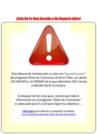 ¡Este No Es Una Reseña o Un Reporte Libre!
Este Manual de Introducción es solo una "pequeña parte"
del programa Dieta de 3 Semanas de Brian Flatt, así sabrás
LOS HECHOS y LA VERDAD de lo que obtendrás HOY mismo
si decides hacer la compra.
Si después de leer esta guía, sientes que toda la
información en el programa “Dieta de 3 Semanas”
es adecuado para ti y útil para lograr tus objetivos ...
Click aquí para obtener el paquete completo
(o usa el botón de descarga al final de este documento)
 