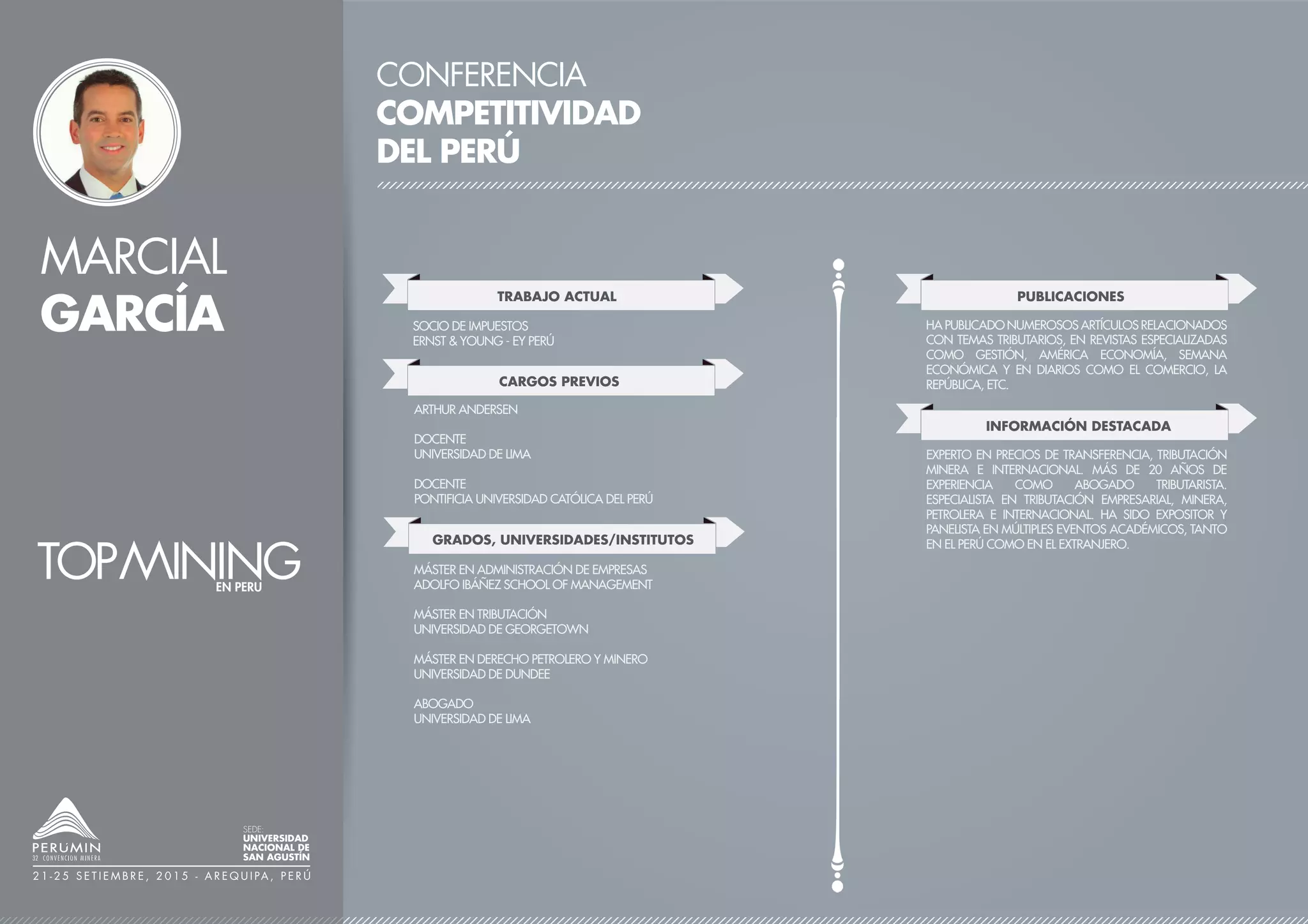 CONFERENCIA
COMPETITIVIDAD
DEL PERÚ
TRABAJO ACTUAL
CARGOS PREVIOS
SOCIO DE IMPUESTOS
ERNST & YOUNG - EY PERÚ
ARTHUR ANDERSEN
DOCENTE
UNIVERSIDAD DE LIMA
DOCENTE
PONTIFICIA UNIVERSIDAD CATÓLICA DEL PERÚ
GRADOS, UNIVERSIDADES/INSTITUTOS
MÁSTER EN ADMINISTRACIÓN DE EMPRESAS
ADOLFO IBÁÑEZ SCHOOL OF MANAGEMENT
MÁSTER EN TRIBUTACIÓN
UNIVERSIDAD DE GEORGETOWN
MÁSTER EN DERECHO PETROLERO Y MINERO
UNIVERSIDAD DE DUNDEE
ABOGADO
UNIVERSIDAD DE LIMA
PUBLICACIONES
HA PUBLICADO NUMEROSOS ARTÍCULOS RELACIONADOS
CON TEMAS TRIBUTARIOS, EN REVISTAS ESPECIALIZADAS
COMO GESTIÓN, AMÉRICA ECONOMÍA, SEMANA
ECONÓMICA Y EN DIARIOS COMO EL COMERCIO, LA
REPÚBLICA, ETC.
INFORMACIÓN DESTACADA / LOGROS
EXPERTO EN PRECIOS DE TRANSFERENCIA, TRIBUTACIÓN
MINERA E INTERNACIONAL. MÁS DE 20 AÑOS DE
EXPERIENCIA COMO ABOGADO TRIBUTARISTA.
ESPECIALISTA EN TRIBUTACIÓN EMPRESARIAL, MINERA,
PETROLERA E INTERNACIONAL. HA SIDO EXPOSITOR Y
PANELISTA EN MÚLTIPLES EVENTOS ACADÉMICOS, TANTO
EN EL PERÚ COMO EN EL EXTRANJERO.
MARCIAL
GARCÍA
SEDE:
UNIVERSIDAD
NACIONAL DE
SAN AGUSTÍN
2 1 - 2 5 S E T I E M B R E , 2 0 1 5 - A R E Q U I PA , P E R Ú
 