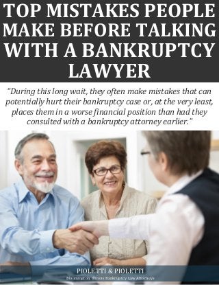 TOP MISTAKES PEOPLE
MAKE BEFORE TALKING
WITH A BANKRUPTCY
LAWYER
“During this long wait, they often make mistakes that can
potentially hurt their bankruptcy case or, at the very least,
places them in a worse financial position than had they
consulted with a bankruptcy attorney earlier.”
PIOLETTI & PIOLETTI
Bloomington, Illinois Bankruptcy Law Attorneys
 