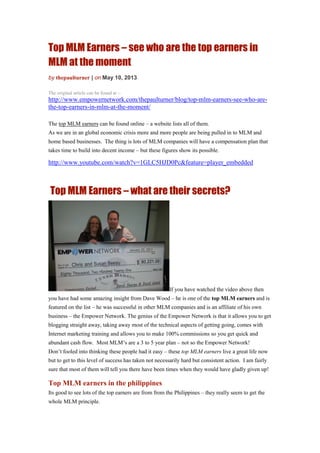 Top MLM Earners – see who are the top earners in
MLM at the moment
by thepaulturner | on May 10, 2013
The original article can be found at :-
http://www.empowernetwork.com/thepaulturner/blog/top-mlm-earners-see-who-are-
the-top-earners-in-mlm-at-the-moment/
The top MLM earners can be found online – a website lists all of them.
As we are in an global economic crisis more and more people are being pulled in to MLM and
home based businesses. The thing is lots of MLM companies will have a compensation plan that
takes time to build into decent income – but these figures show its possible.
http://www.youtube.com/watch?v=1GLC5HJD0Pc&feature=player_embedded
Top MLM Earners – what are their secrets?
If you have watched the video above then
you have had some amazing insight from Dave Wood – he is one of the top MLM earners and is
featured on the list – he was successful in other MLM companies and is an affiliate of his own
business – the Empower Network. The genius of the Empower Network is that it allows you to get
blogging straight away, taking away most of the technical aspects of getting going, comes with
Internet marketing training and allows you to make 100% commissions so you get quick and
abundant cash flow. Most MLM’s are a 3 to 5 year plan – not so the Empower Network!
Don’t fooled into thinking these people had it easy – these top MLM earners live a great life now
but to get to this level of success has taken not necessarily hard but consistent action. I am fairly
sure that most of them will tell you there have been times when they would have gladly given up!
Top MLM earners in the philippines
Its good to see lots of the top earners are from from the Philippines – they really seem to get the
whole MLM principle.
 