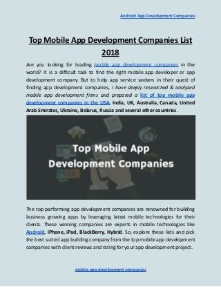 Android App Development Companies
Top Mobile App Development Companies List
2018
Are you looking for leading mobile app development companies in the
world? It is a difficult task to find the right mobile app developer or app
development company. But to help app service seekers in their quest of
finding app development companies, I have deeply researched & analyzed
mobile app development firms and prepared a list of top mobile app
development companies in the USA, India, UK, Australia, Canada, United
Arab Emirates, Ukraine, Belarus, Russia and several other countries.
The top performing app development companies are renowned for building
business growing apps by leveraging latest mobile technologies for their
clients. These winning companies are experts in mobile technologies like
Android, iPhone, iPad, BlackBerry, Hybrid. So, explore these lists and pick
the best suited app building company from the top mobile app development
companies with client reviews and rating for your app development project.
mobile app development companies
 