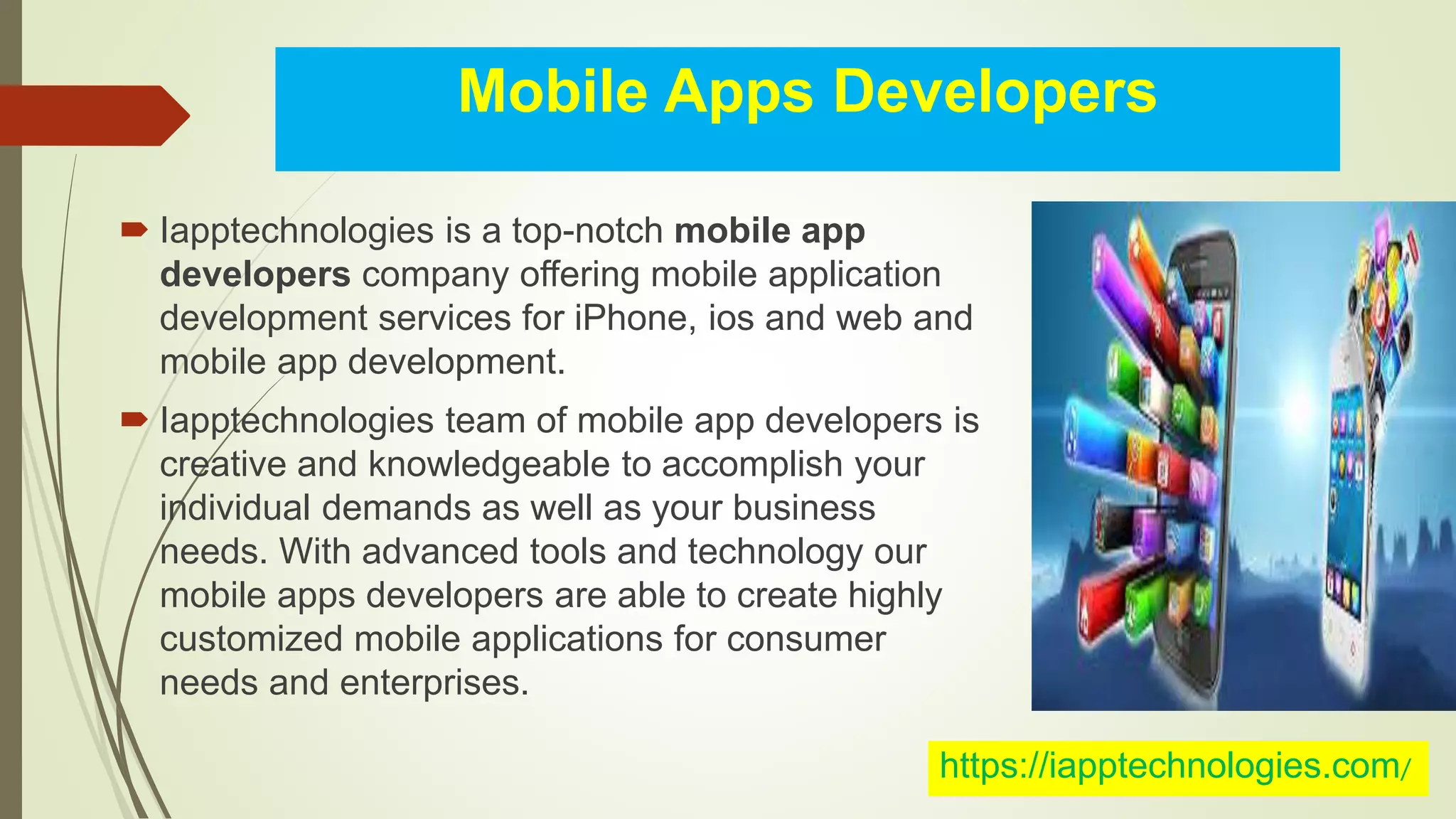 Mobile Apps Developers
Iapptechnologies is a top-notch mobile app
developers company offering mobile application
development services for iPhone, ios and web and
mobile app development.
Iapptechnologies team of mobile app developers is
creative and knowledgeable to accomplish your
individual demands as well as your business
needs. With advanced tools and technology our
mobile apps developers are able to create highly
customized mobile applications for consumer
needs and enterprises.
https://iapptechnologies.com/