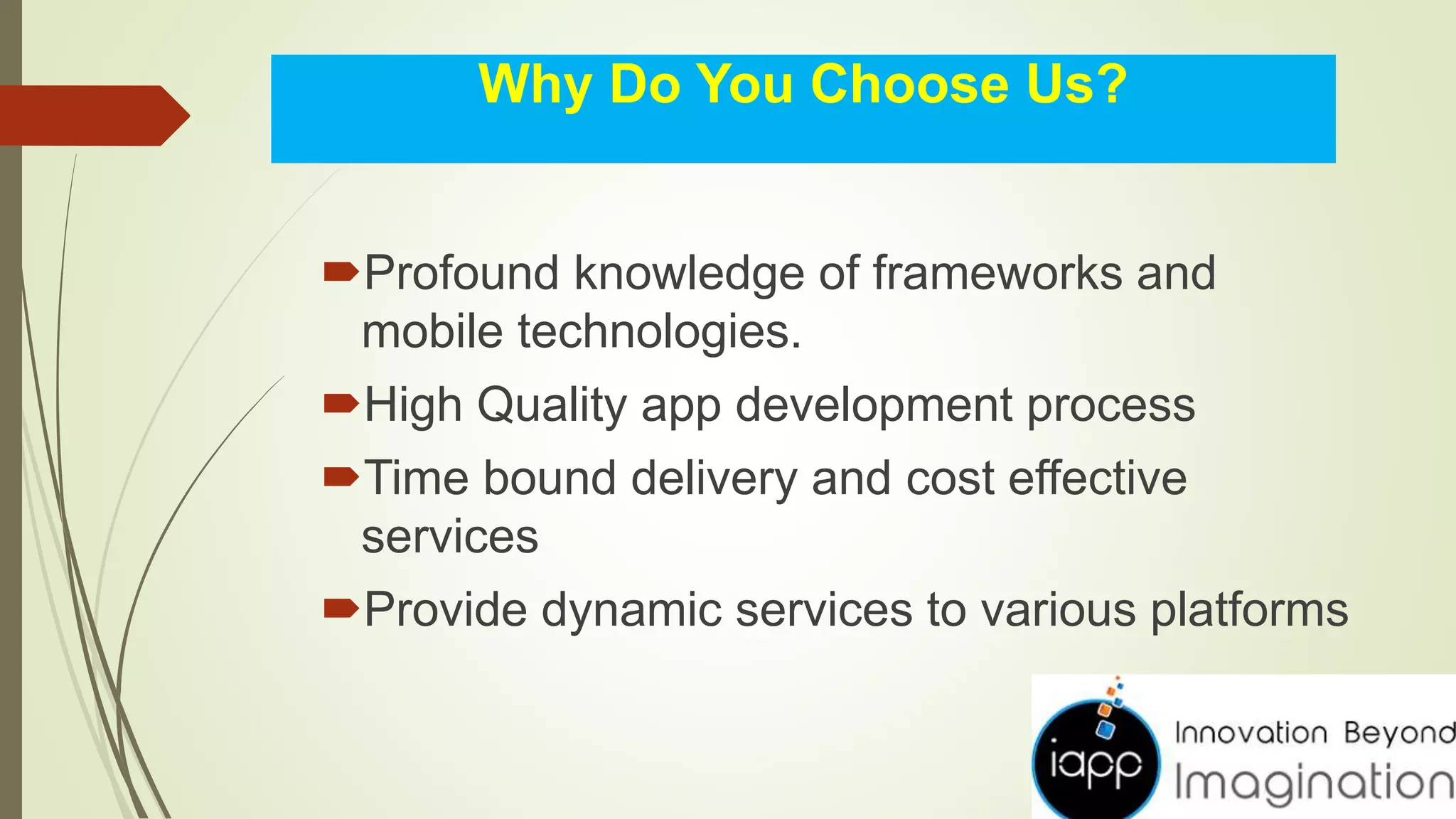 Why Do You Choose Us?
Profound knowledge of frameworks and
mobile technologies.
High Quality app development process
Time bound delivery and cost effective
services
Provide dynamic services to various platforms