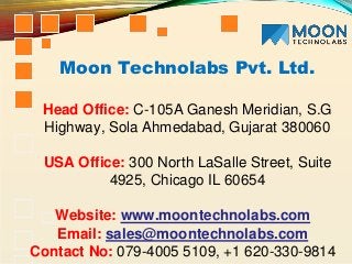 Moon Technolabs Pvt. Ltd.
Head Office: C-105A Ganesh Meridian, S.G
Highway, Sola Ahmedabad, Gujarat 380060
USA Office: 300 North LaSalle Street, Suite
4925, Chicago IL 60654
Website: www.moontechnolabs.com
Email: sales@moontechnolabs.com
Contact No: 079-4005 5109, +1 620-330-9814
 