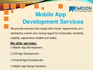 We provide services that comply with clients' requirements, at a
satisfactory overall cost, having regard to functionality, durability,
usability, appearance reliable and safety.
1) Mobile App Development
1) iOS App Development
1) Android App Development
1) Mobile App Design Solutions
Mobile App
Development Services
We offer services:
 