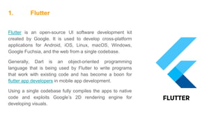 1. Flutter
Flutter is an open-source UI software development kit
created by Google. It is used to develop cross-platform
applications for Android, iOS, Linux, macOS, Windows,
Google Fuchsia, and the web from a single codebase.
Generally, Dart is an object-oriented programming
language that is being used by Flutter to write programs
that work with existing code and has become a boon for
flutter app developers in mobile app development.
Using a single codebase fully compiles the apps to native
code and exploits Google’s 2D rendering engine for
developing visuals.
 