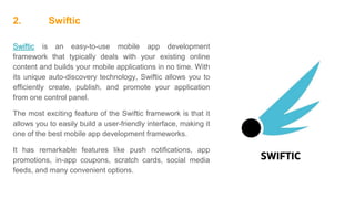 2. Swiftic
Swiftic is an easy-to-use mobile app development
framework that typically deals with your existing online
content and builds your mobile applications in no time. With
its unique auto-discovery technology, Swiftic allows you to
efficiently create, publish, and promote your application
from one control panel.
The most exciting feature of the Swiftic framework is that it
allows you to easily build a user-friendly interface, making it
one of the best mobile app development frameworks.
It has remarkable features like push notifications, app
promotions, in-app coupons, scratch cards, social media
feeds, and many convenient options.
 