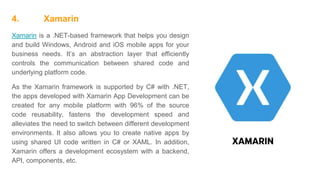 4. Xamarin
Xamarin is a .NET-based framework that helps you design
and build Windows, Android and iOS mobile apps for your
business needs. It’s an abstraction layer that efficiently
controls the communication between shared code and
underlying platform code.
As the Xamarin framework is supported by C# with .NET,
the apps developed with Xamarin App Development can be
created for any mobile platform with 96% of the source
code reusability, fastens the development speed and
alleviates the need to switch between different development
environments. It also allows you to create native apps by
using shared UI code written in C# or XAML. In addition,
Xamarin offers a development ecosystem with a backend,
API, components, etc.
 