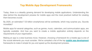 Top Mobile App Development Frameworks
Today, there is a steadily growing demand for developing mobile applications. Understanding the
idea behind the development process for mobile apps and the most practical method for creating
them becomes crucial.
By 2025, an estimated 7.33 billion smartphones will be worldwide, which may surprise you. Sounds
incredible?
Mobile apps for several categories, such as games, music, calendars, and communication apps, are
typically available. And how you want to create a mobile application entirely depends on the
requirements of your organisation.
Making an app is a wise business move. However, choosing a framework for a mobile app is one of
the crucial elements you must consider. We've compiled a list of the top mobile app development
frameworks to make it simple for you and speed up the development process.
 