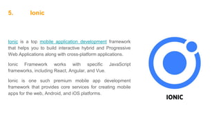 5. Ionic
Ionic is a top mobile application development framework
that helps you to build interactive hybrid and Progressive
Web Applications along with cross-platform applications.
Ionic Framework works with specific JavaScript
frameworks, including React, Angular, and Vue.
Ionic is one such premium mobile app development
framework that provides core services for creating mobile
apps for the web, Android, and iOS platforms.
 