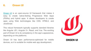 6. Onsen UI
Onsen UI is an open-source UI framework that makes it
easy to create native-feeling Progressive Web Apps
(PWAs) and hybrid apps. It allows developers to create
apps using Web technologies like CSS, HTML5, and
JavaScript.
This robust framework typically supports standard libraries
like Angular JS1, Angular 2+, React, and Vue. The exciting
part of Onsen UI is its competency in the app’s appearance,
depending on the platforms.
Onsen UI has been performance-optimized for mobile
devices, so it is suitable for mobile web app development.
 