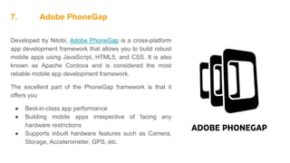 7. Adobe PhoneGap
Developed by Nitobi, Adobe PhoneGap is a cross-platform
app development framework that allows you to build robust
mobile apps using JavaScript, HTML5, and CSS. It is also
known as Apache Cordova and is considered the most
reliable mobile app development framework.
The excellent part of the PhoneGap framework is that it
offers you
● Best-in-class app performance
● Building mobile apps irrespective of facing any
hardware restrictions
● Supports inbuilt hardware features such as Camera,
Storage, Accelerometer, GPS, etc.
 