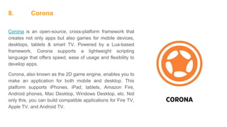 8. Corona
Corona is an open-source, cross-platform framework that
creates not only apps but also games for mobile devices,
desktops, tablets & smart TV. Powered by a Lua-based
framework, Corona supports a lightweight scripting
language that offers speed, ease of usage and flexibility to
develop apps.
Corona, also known as the 2D game engine, enables you to
make an application for both mobile and desktop. This
platform supports iPhones, iPad, tablets, Amazon Fire,
Android phones, Mac Desktop, Windows Desktop, etc. Not
only this, you can build compatible applications for Fire TV,
Apple TV, and Android TV.
 