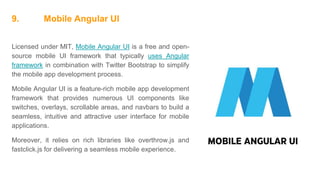 9. Mobile Angular UI
Licensed under MIT, Mobile Angular UI is a free and open-
source mobile UI framework that typically uses Angular
framework in combination with Twitter Bootstrap to simplify
the mobile app development process.
Mobile Angular UI is a feature-rich mobile app development
framework that provides numerous UI components like
switches, overlays, scrollable areas, and navbars to build a
seamless, intuitive and attractive user interface for mobile
applications.
Moreover, it relies on rich libraries like overthrow.js and
fastclick.js for delivering a seamless mobile experience.
 