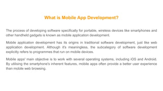What is Mobile App Development?
The process of developing software specifically for portable, wireless devices like smartphones and
other handheld gadgets is known as mobile application development.
Mobile application development has its origins in traditional software development, just like web
application development. Although it's meaningless, the subcategory of software development
explicitly refers to programmes that run on mobile devices.
Mobile apps' main objective is to work with several operating systems, including iOS and Android.
By utilising the smartphone's inherent features, mobile apps often provide a better user experience
than mobile web browsing.
 