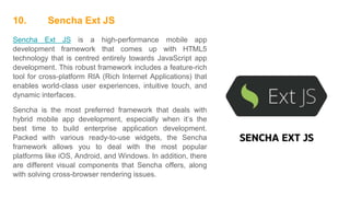 10. Sencha Ext JS
Sencha Ext JS is a high-performance mobile app
development framework that comes up with HTML5
technology that is centred entirely towards JavaScript app
development. This robust framework includes a feature-rich
tool for cross-platform RIA (Rich Internet Applications) that
enables world-class user experiences, intuitive touch, and
dynamic interfaces.
Sencha is the most preferred framework that deals with
hybrid mobile app development, especially when it’s the
best time to build enterprise application development.
Packed with various ready-to-use widgets, the Sencha
framework allows you to deal with the most popular
platforms like iOS, Android, and Windows. In addition, there
are different visual components that Sencha offers, along
with solving cross-browser rendering issues.
 