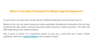 Which is the Best Framework for Mobile App Development?
To summarize, we have come up with plenty of different applications and the ways they run.
Based on this, you can select among the mobile application development frameworks that can help
accelerate the app creation process during the project discovery or planning phase. The paths will
differ depending on the desired outcome.
And if you’re in search of a trustworthy partner to give you a hand with your custom mobile
application, feel free to contact Albiorix, we’ll be glad to assist!
 