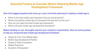 Essential Factors to Consider Before Selecting Mobile App
Development Framework
One of the biggest questions that come up in your mind when planning for creating a mobile app is:
● Which is the best mobile app framework that you should opt for?
● What is the perfect mobile app UI framework that will work out for you?
● How can you select the best mobile app framework?
● What is the best mobile app development framework?
Before deciding on one, thoroughly examine your company’s requirements. Here are some pointers
to help you choose the best mobile app development framework:
● Design & UI for Your Mobile Apps
● Mobile App Development Partner
● Closed or Open Ecosystem
● Skilled Personnel
● Evolution of Ecosystem
 