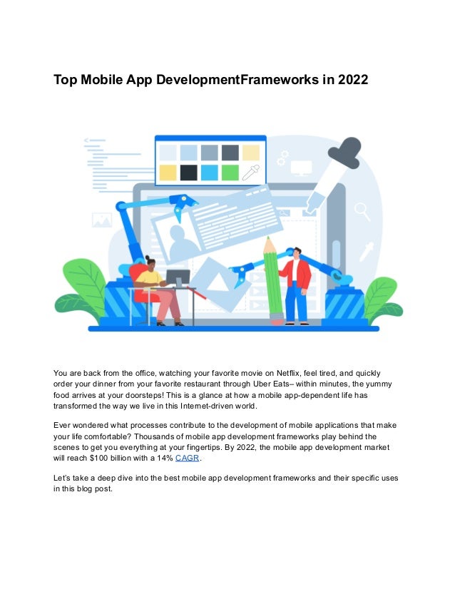 Top Mobile App DevelopmentFrameworks in 2022
You are back from the office, watching your favorite movie on Netflix, feel tired, and quickly
order your dinner from your favorite restaurant through Uber Eats– within minutes, the yummy
food arrives at your doorsteps! This is a glance at how a mobile app-dependent life has
transformed the way we live in this Internet-driven world.
Ever wondered what processes contribute to the development of mobile applications that make
your life comfortable? Thousands of mobile app development frameworks play behind the
scenes to get you everything at your fingertips. By 2022, the mobile app development market
will reach $100 billion with a 14% CAGR.
Let’s take a deep dive into the best mobile app development frameworks and their specific uses
in this blog post.
 