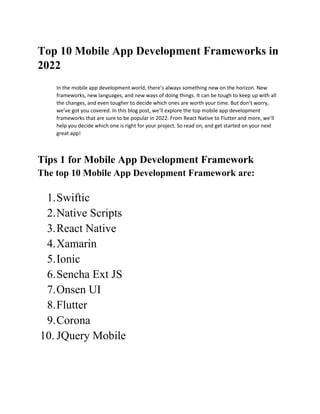 Top 10 Mobile App Development Frameworks in
2022
In the mobile app development world, there’s always something new on the horizon. New
frameworks, new languages, and new ways of doing things. It can be tough to keep up with all
the changes, and even tougher to decide which ones are worth your time. But don’t worry,
we’ve got you covered. In this blog post, we’ll explore the top mobile app development
frameworks that are sure to be popular in 2022. From React Native to Flutter and more, we’ll
help you decide which one is right for your project. So read on, and get started on your next
great app!
Tips 1 for Mobile App Development Framework
The top 10 Mobile App Development Framework are:
1.Swiftic
2.Native Scripts
3.React Native
4.Xamarin
5.Ionic
6.Sencha Ext JS
7.Onsen UI
8.Flutter
9.Corona
10. JQuery Mobile
 
