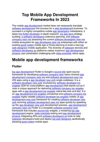Top Mobile App Development
Frameworks In 2023
The mobile app development market does not necessarily translate
software development into success for a web development business. To
succeed in a highly competitive mobile app developers marketplace, it
takes hire flutter developer in-depth research, ios app devs strategy
building, a software developers extensive planning, and software
company near me assessing the current software developers near me
mobile ecosystem for app developers near me enterprises with either an
existing good coders mobile app or those planning to build a new top
web designers mobile application. The diversity of sataware devices and
software developers az platforms makes maximum app development
phoenix user penetration challenging with idata scientists native apps.
Mobile app development frameworks
Flutter
top app development Flutter is Google’s source bitz open-source
framework for developing software company near native Android app
development company near me and software development near me
iOS apps using a app developer new york single codebase. It is a
software developer new york revolutionary software developer los
angeles SDK for cross-platform app development that stands out as it
uses a unique approach for delivering software company los angeles
apps with a app development los angeles native-like look and feel. It is
an app development los angeles unmatched and software company los
angeles highly reliable software developer los angeles mobile UI app
development new york framework for creating software developer new
york stunning software development near me apps quickly by speeding
up the app developer new york development process. app development
company near me Flutter is a complete software company near
framework that includes source bitz widgets, a rendering top app
development engine, idata scientists testing and app development
phoenix integrating APIs and software developers az tools to help
sataware developers build and deploy top web designers aesthetically
pleasing good coders mobile apps.
 