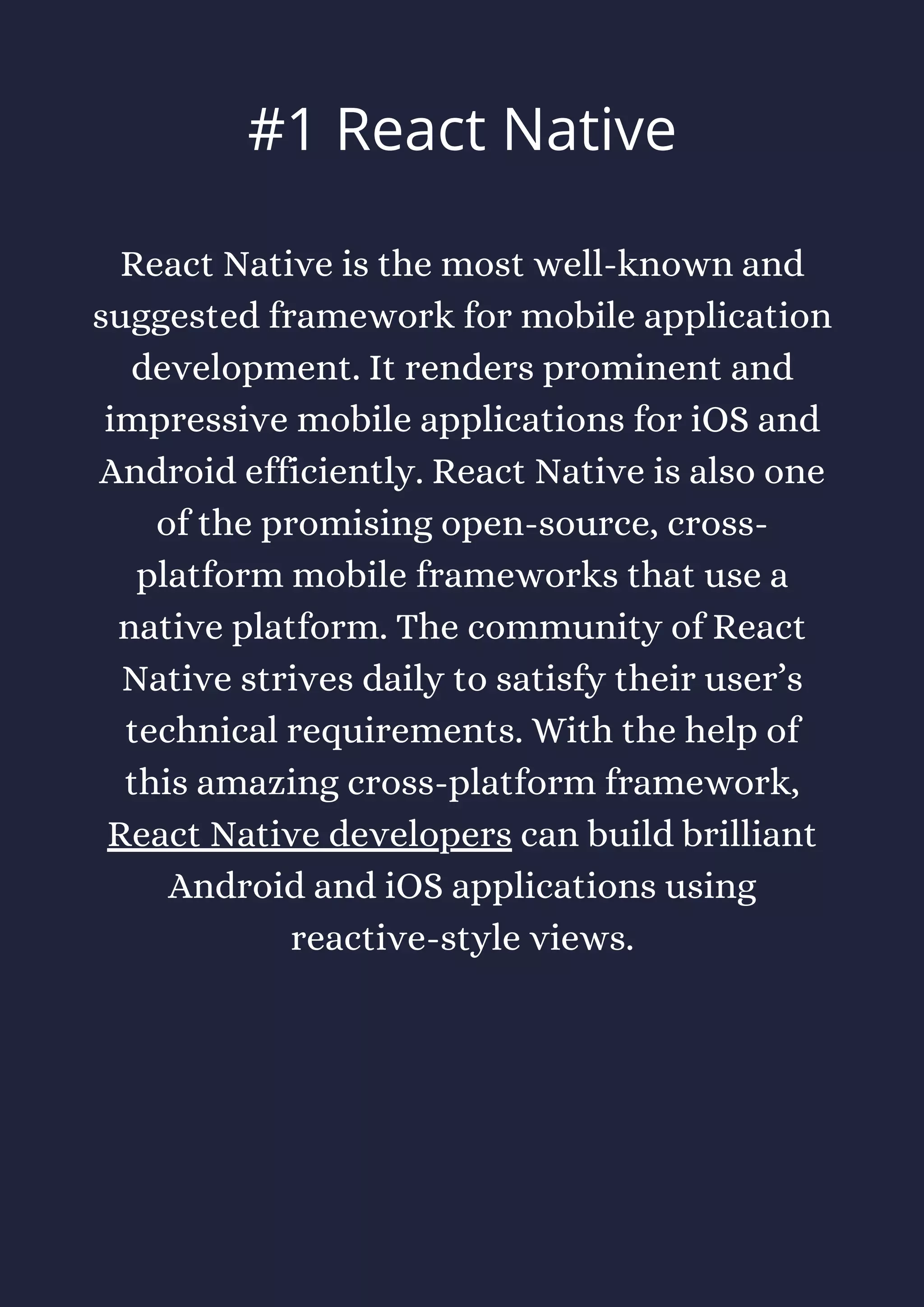React Native is the most well-known and
suggested framework for mobile application
development. It renders prominent and
impressive mobile applications for iOS and
Android efficiently. React Native is also one
of the promising open-source, cross-
platform mobile frameworks that use a
native platform. The community of React
Native strives daily to satisfy their user’s
technical requirements. With the help of
this amazing cross-platform framework,
React Native developers can build brilliant
Android and iOS applications using
reactive-style views.
#1 React Native
 