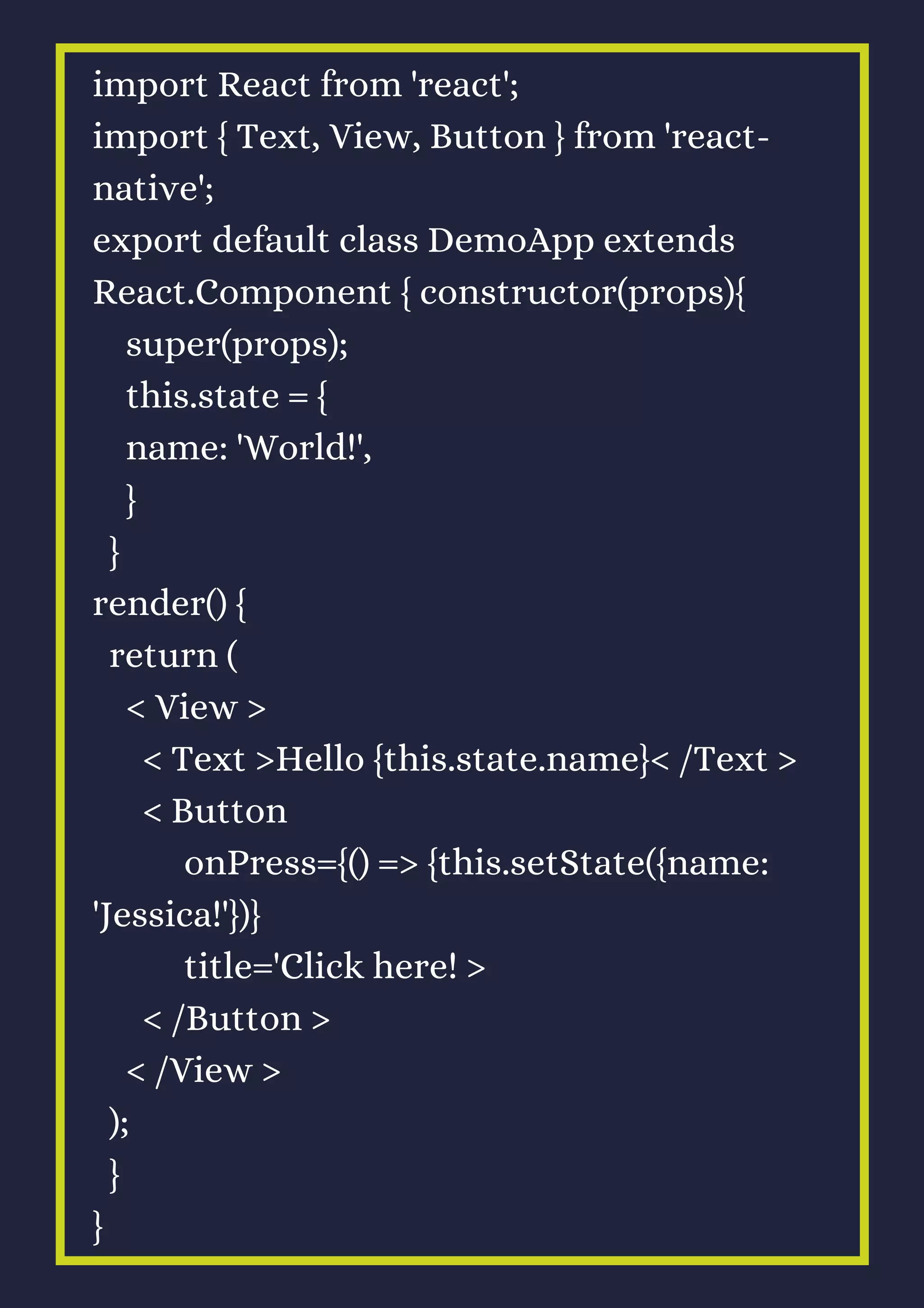 import React from 'react';
import { Text, View, Button } from 'react-
native';
export default class DemoApp extends
React.Component { constructor(props){
super(props);
this.state = {
name: 'World!',
}
}
render() {
return (
< View >
< Text >Hello {this.state.name}< /Text >
< Button
onPress={() => {this.setState({name:
'Jessica!'})}
title='Click here! >
< /Button >
< /View >
);
}
}
 