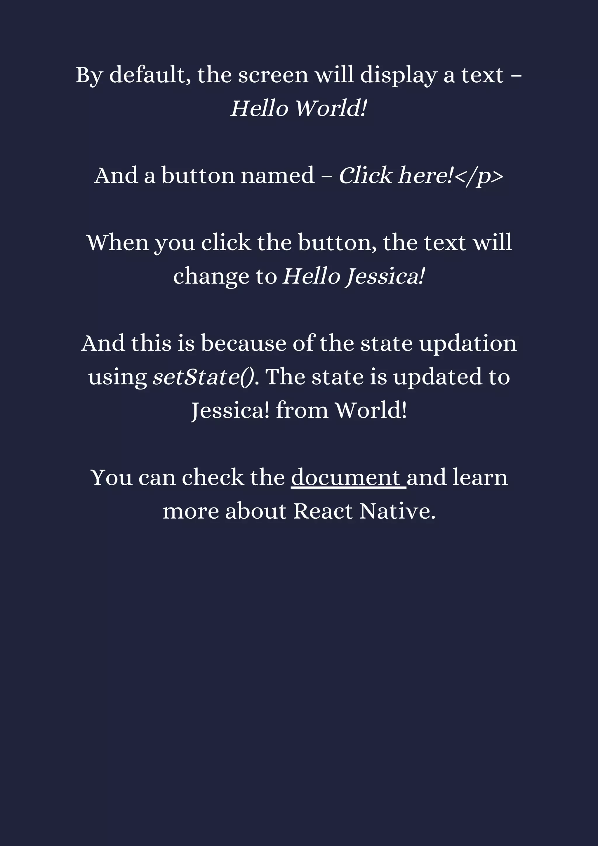 By default, the screen will display a text –
Hello World!
And a button named – Click here!</p>
When you click the button, the text will
change to Hello Jessica!
And this is because of the state updation
using setState(). The state is updated to
Jessica! from World!
You can check the document and learn
more about React Native.
 