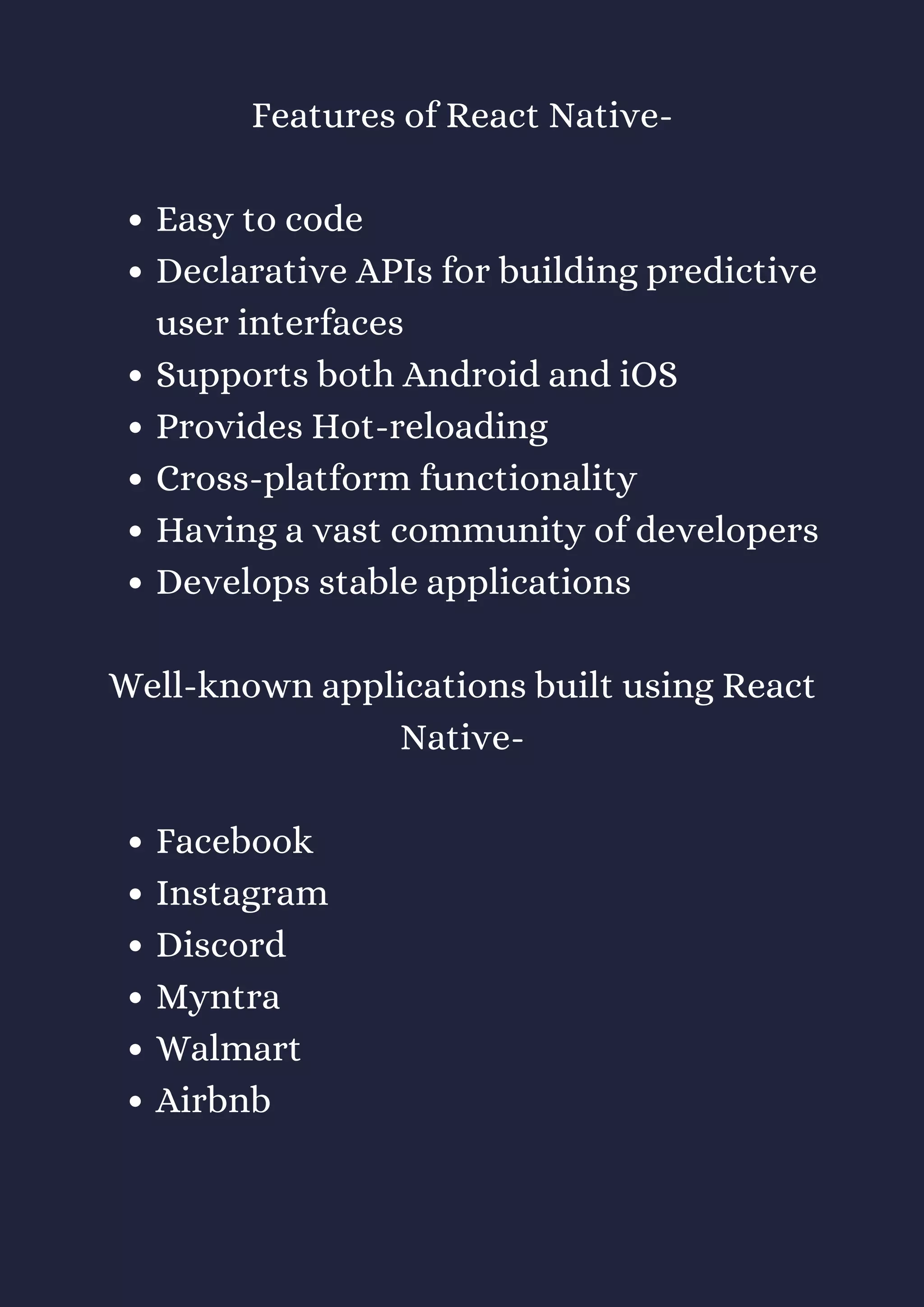 Easy to code
Declarative APIs for building predictive
user interfaces
Supports both Android and iOS
Provides Hot-reloading
Cross-platform functionality
Having a vast community of developers
Develops stable applications
Facebook
Instagram
Discord
Myntra
Walmart
Airbnb
Features of React Native-
Well-known applications built using React
Native-
 