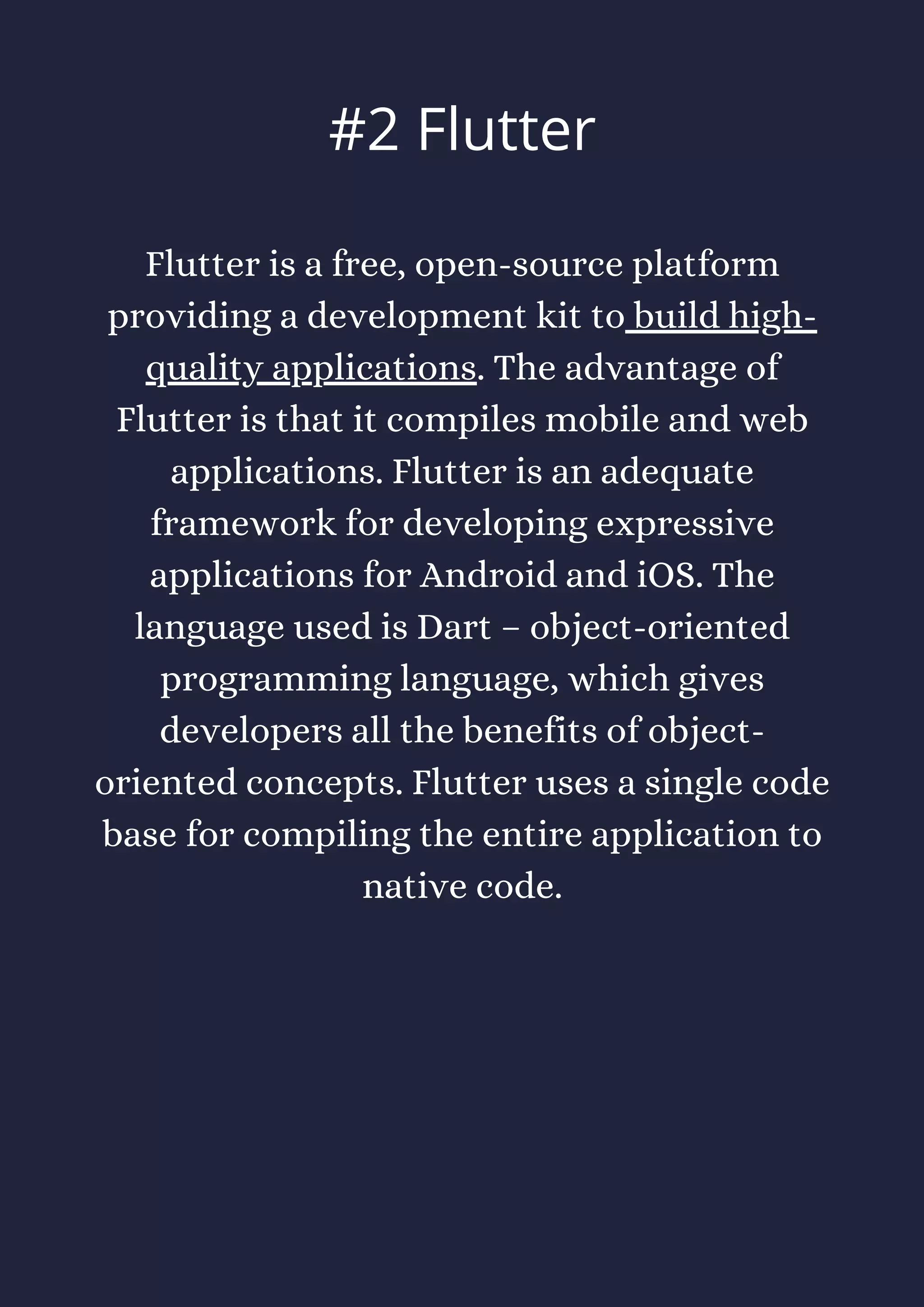 Flutter is a free, open-source platform
providing a development kit to build high-
quality applications. The advantage of
Flutter is that it compiles mobile and web
applications. Flutter is an adequate
framework for developing expressive
applications for Android and iOS. The
language used is Dart – object-oriented
programming language, which gives
developers all the benefits of object-
oriented concepts. Flutter uses a single code
base for compiling the entire application to
native code.
#2 Flutter
 