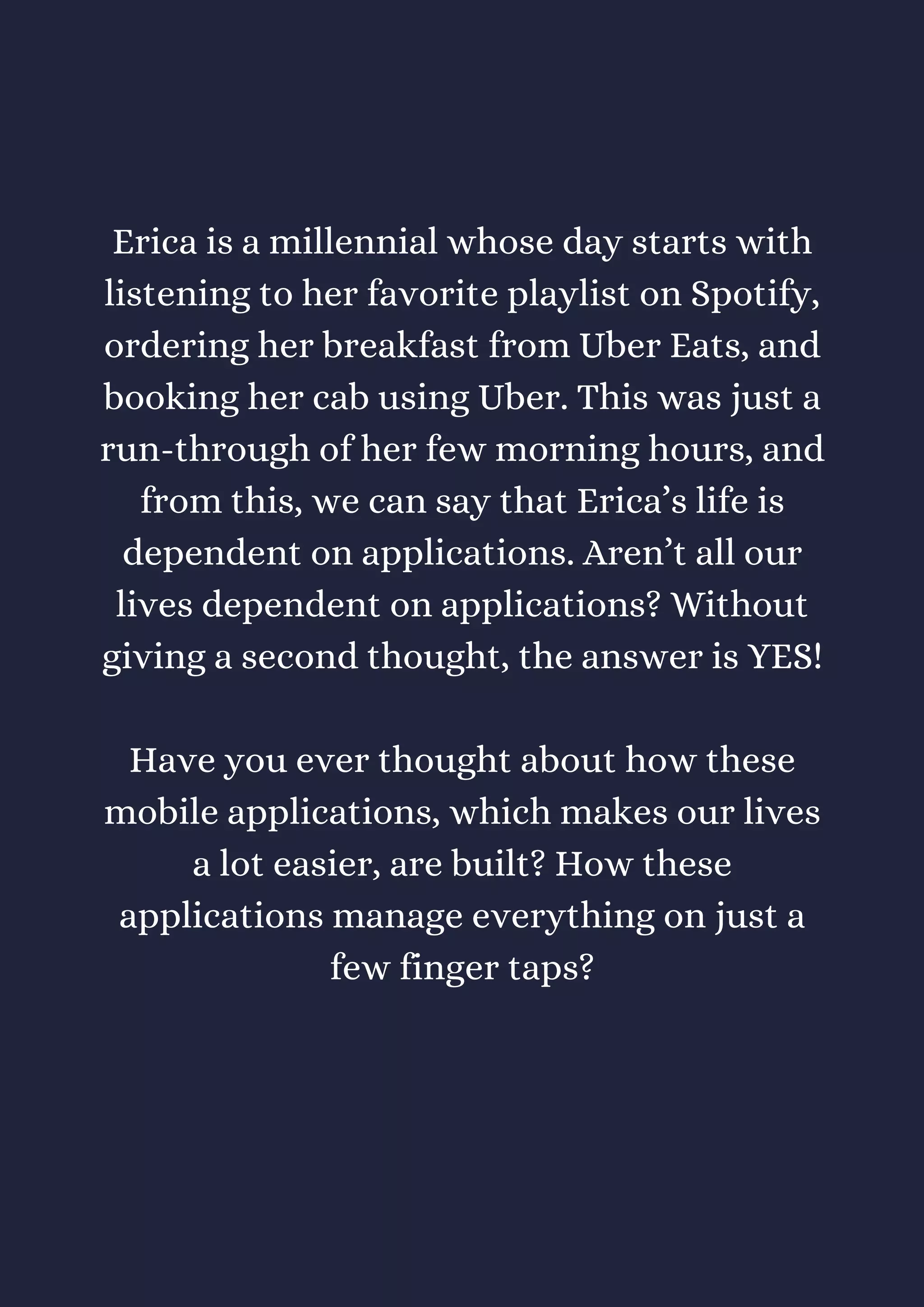 Erica is a millennial whose day starts with
listening to her favorite playlist on Spotify,
ordering her breakfast from Uber Eats, and
booking her cab using Uber. This was just a
run-through of her few morning hours, and
from this, we can say that Erica’s life is
dependent on applications. Aren’t all our
lives dependent on applications? Without
giving a second thought, the answer is YES!
Have you ever thought about how these
mobile applications, which makes our lives
a lot easier, are built? How these
applications manage everything on just a
few finger taps?
 