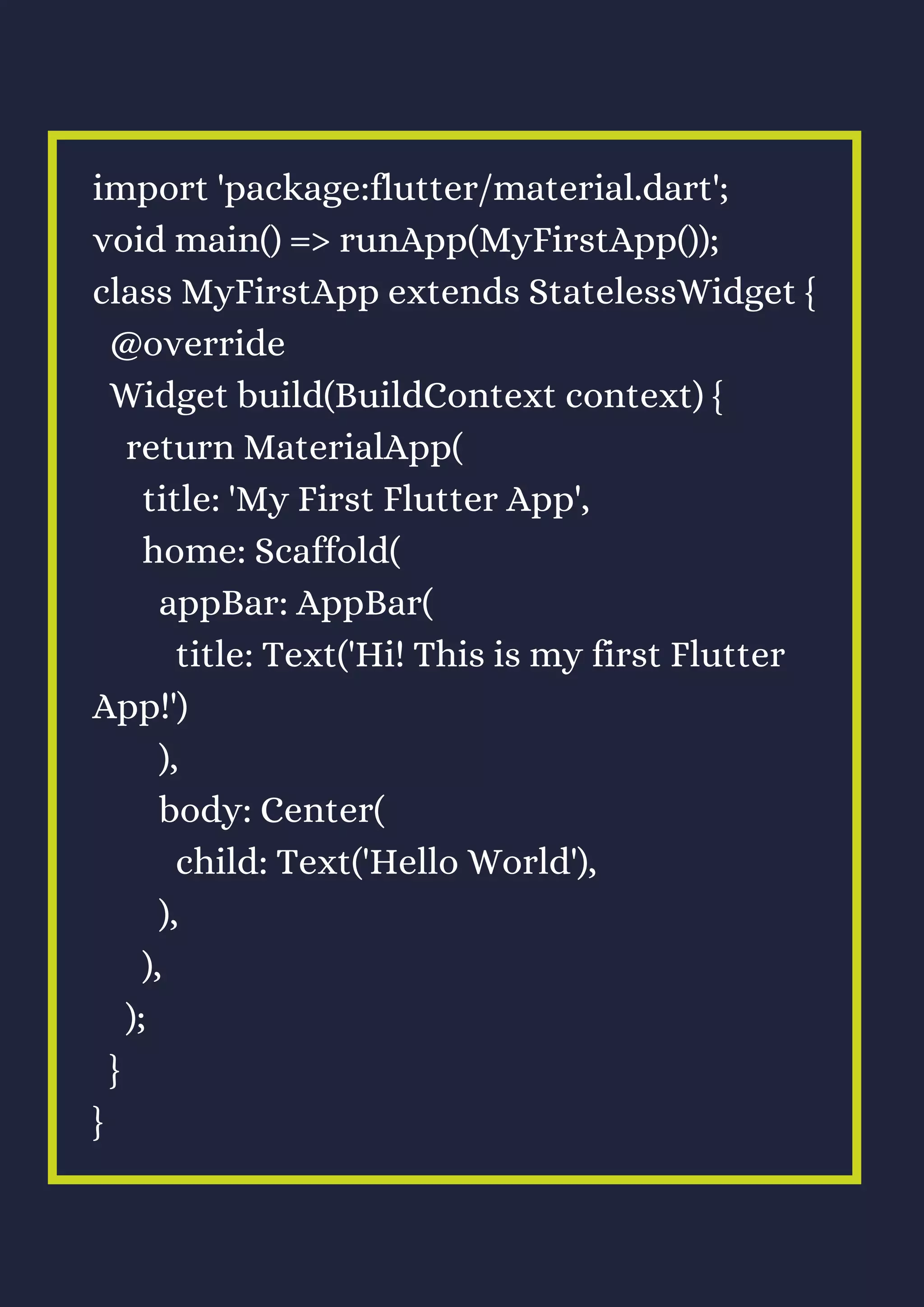 import 'package:flutter/material.dart';
void main() => runApp(MyFirstApp());
class MyFirstApp extends StatelessWidget {
@override
Widget build(BuildContext context) {
return MaterialApp(
title: 'My First Flutter App',
home: Scaffold(
appBar: AppBar(
title: Text('Hi! This is my first Flutter
App!')
),
body: Center(
child: Text('Hello World'),
),
),
);
}
}
 