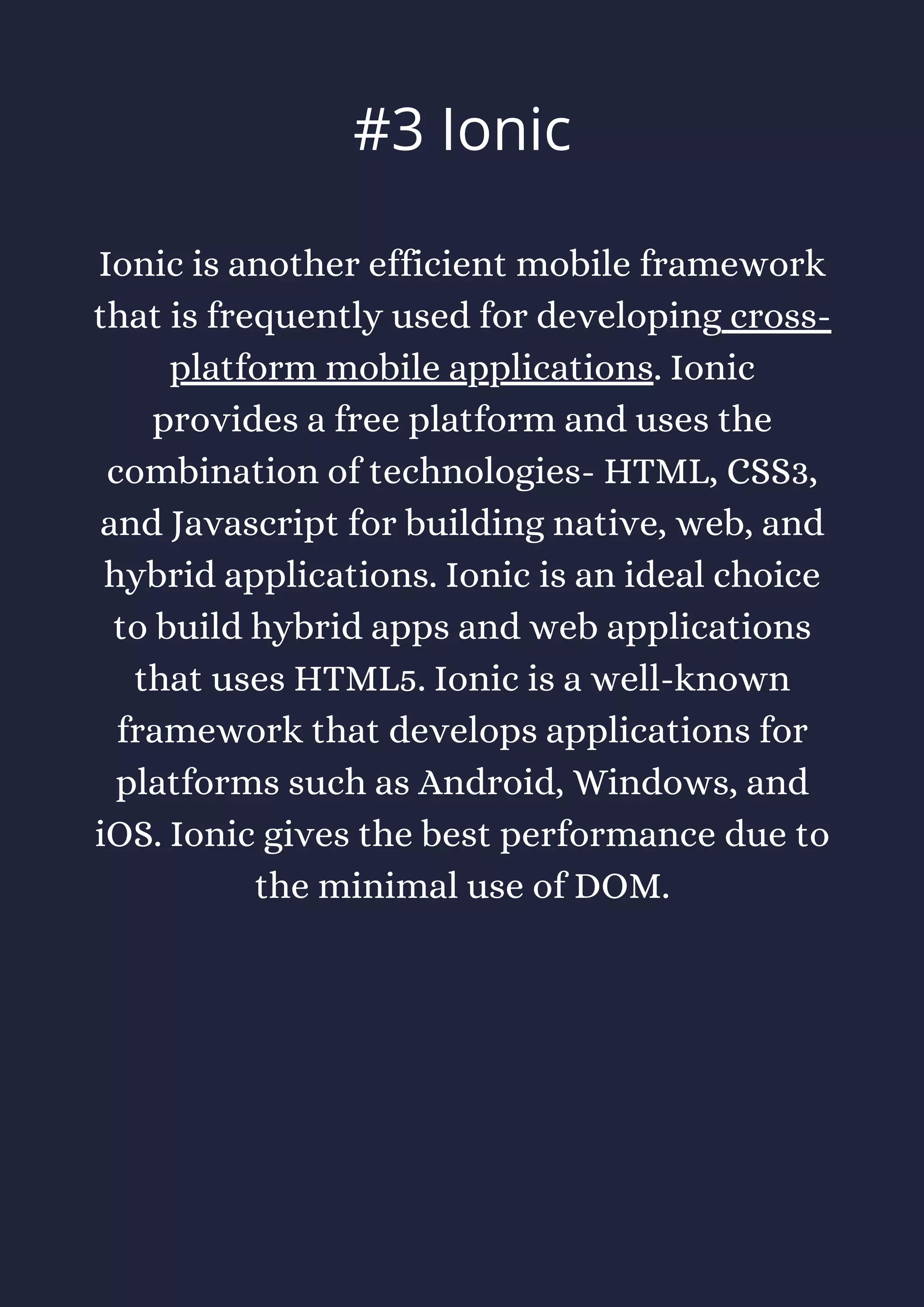 Ionic is another efficient mobile framework
that is frequently used for developing cross-
platform mobile applications. Ionic
provides a free platform and uses the
combination of technologies- HTML, CSS3,
and Javascript for building native, web, and
hybrid applications. Ionic is an ideal choice
to build hybrid apps and web applications
that uses HTML5. Ionic is a well-known
framework that develops applications for
platforms such as Android, Windows, and
iOS. Ionic gives the best performance due to
the minimal use of DOM.
#3 Ionic
 