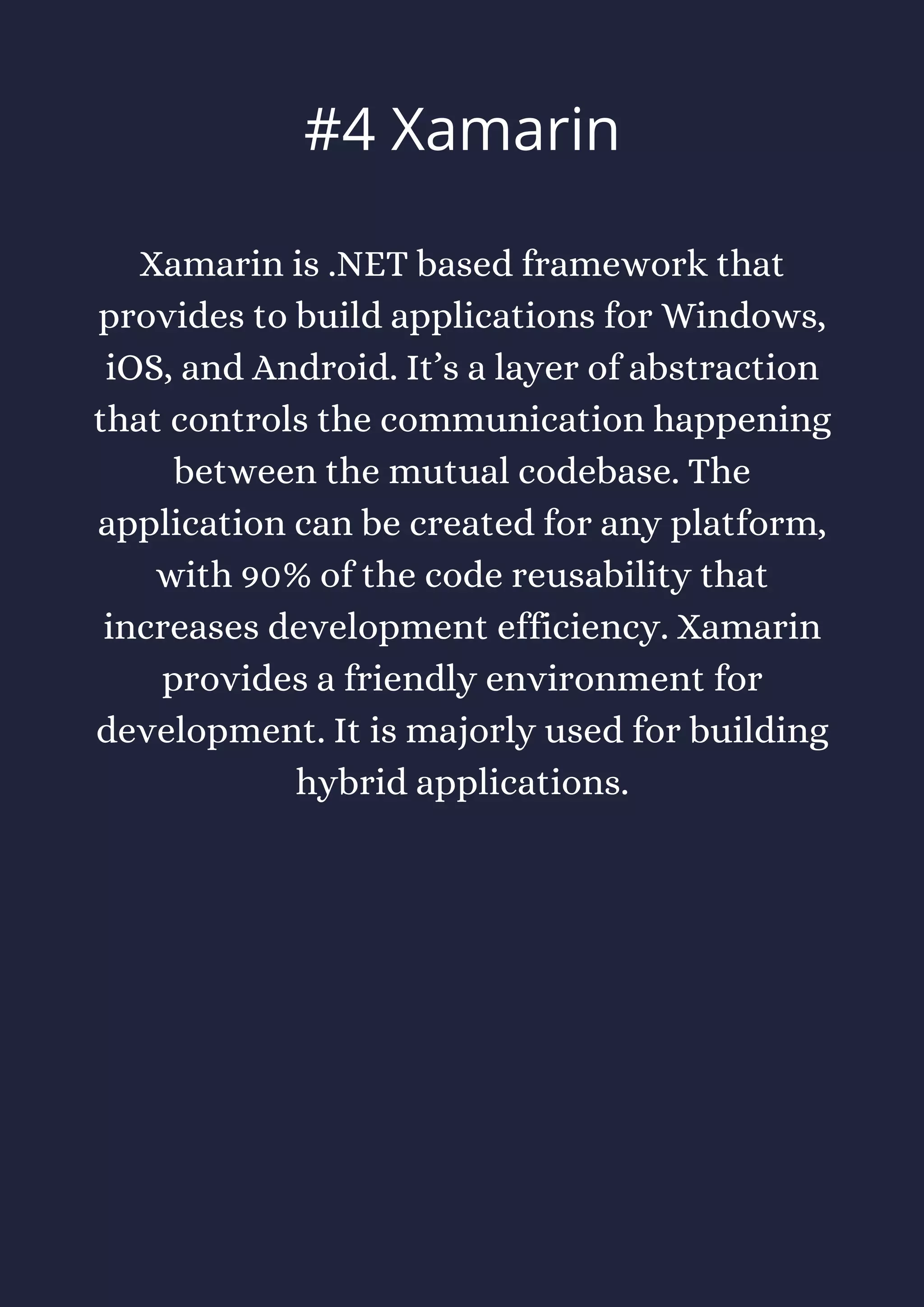 Xamarin is .NET based framework that
provides to build applications for Windows,
iOS, and Android. It’s a layer of abstraction
that controls the communication happening
between the mutual codebase. The
application can be created for any platform,
with 90% of the code reusability that
increases development efficiency. Xamarin
provides a friendly environment for
development. It is majorly used for building
hybrid applications.
#4 Xamarin
 