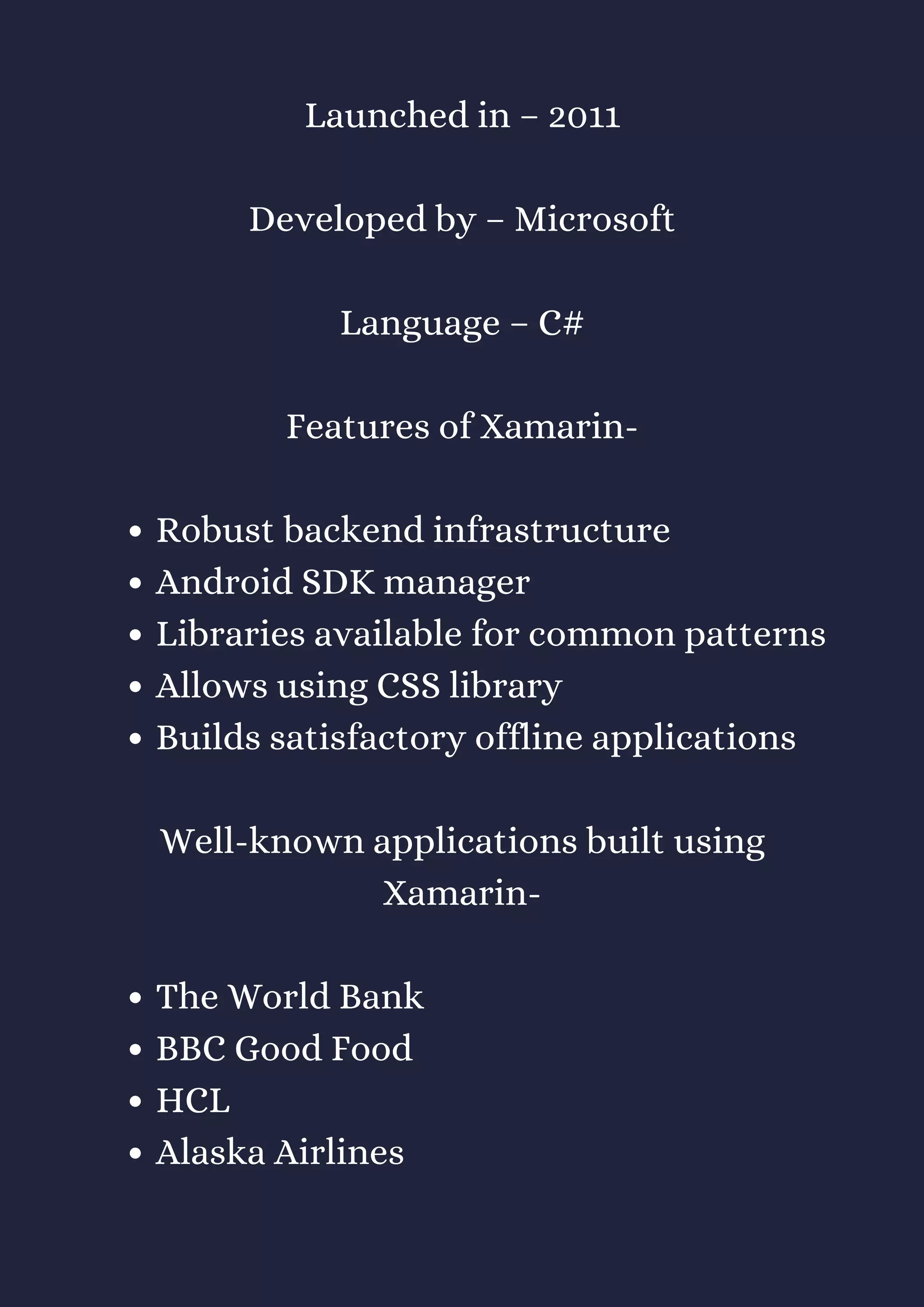 Robust backend infrastructure
Android SDK manager
Libraries available for common patterns
Allows using CSS library
Builds satisfactory offline applications
The World Bank
BBC Good Food
HCL
Alaska Airlines
Launched in – 2011
Developed by – Microsoft
Language – C#
Features of Xamarin-
Well-known applications built using
Xamarin-
 