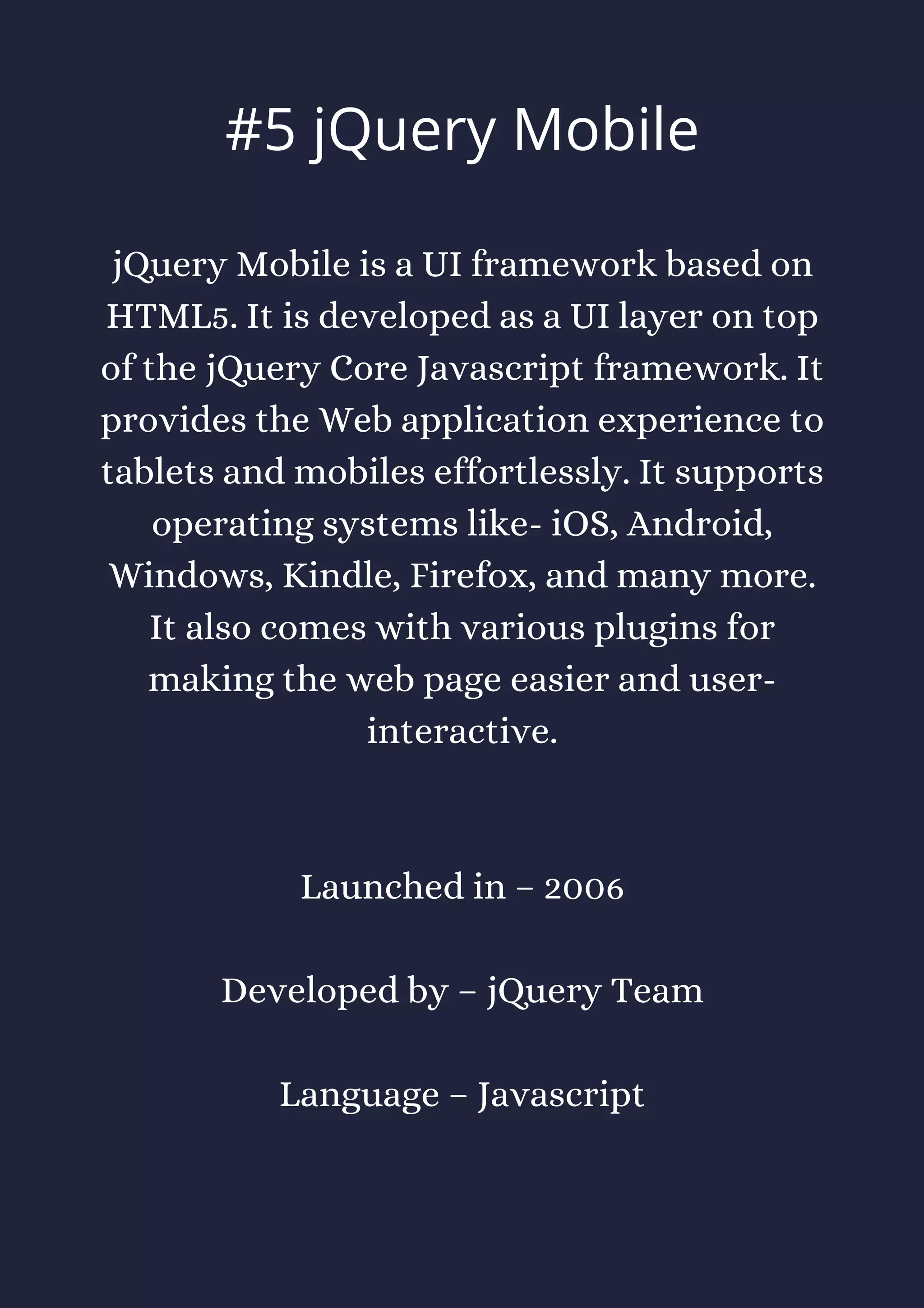 jQuery Mobile is a UI framework based on
HTML5. It is developed as a UI layer on top
of the jQuery Core Javascript framework. It
provides the Web application experience to
tablets and mobiles effortlessly. It supports
operating systems like- iOS, Android,
Windows, Kindle, Firefox, and many more.
It also comes with various plugins for
making the web page easier and user-
interactive.
Launched in – 2006
Developed by – jQuery Team
Language – Javascript
#5 jQuery Mobile
 