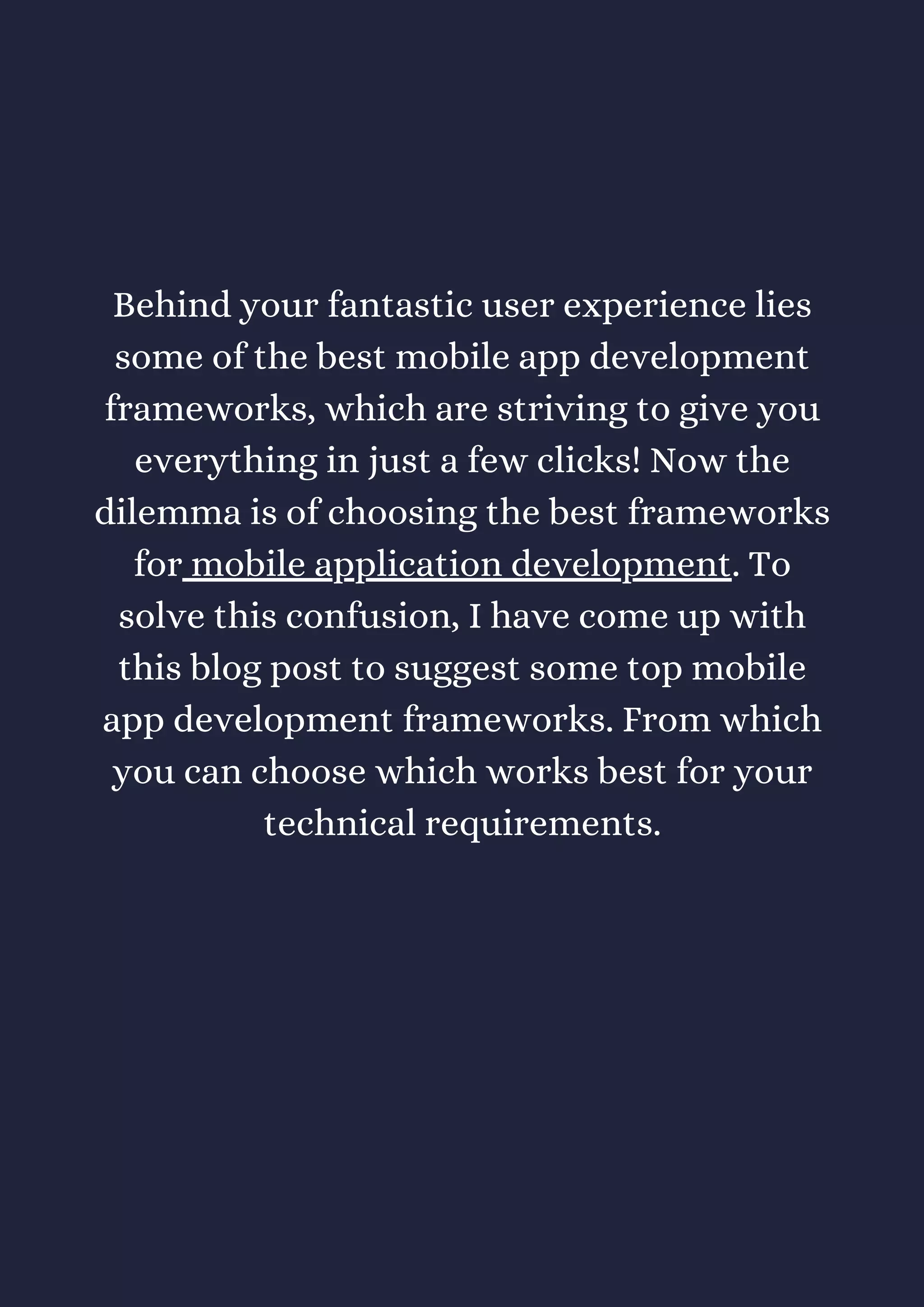 Behind your fantastic user experience lies
some of the best mobile app development
frameworks, which are striving to give you
everything in just a few clicks! Now the
dilemma is of choosing the best frameworks
for mobile application development. To
solve this confusion, I have come up with
this blog post to suggest some top mobile
app development frameworks. From which
you can choose which works best for your
technical requirements.
 