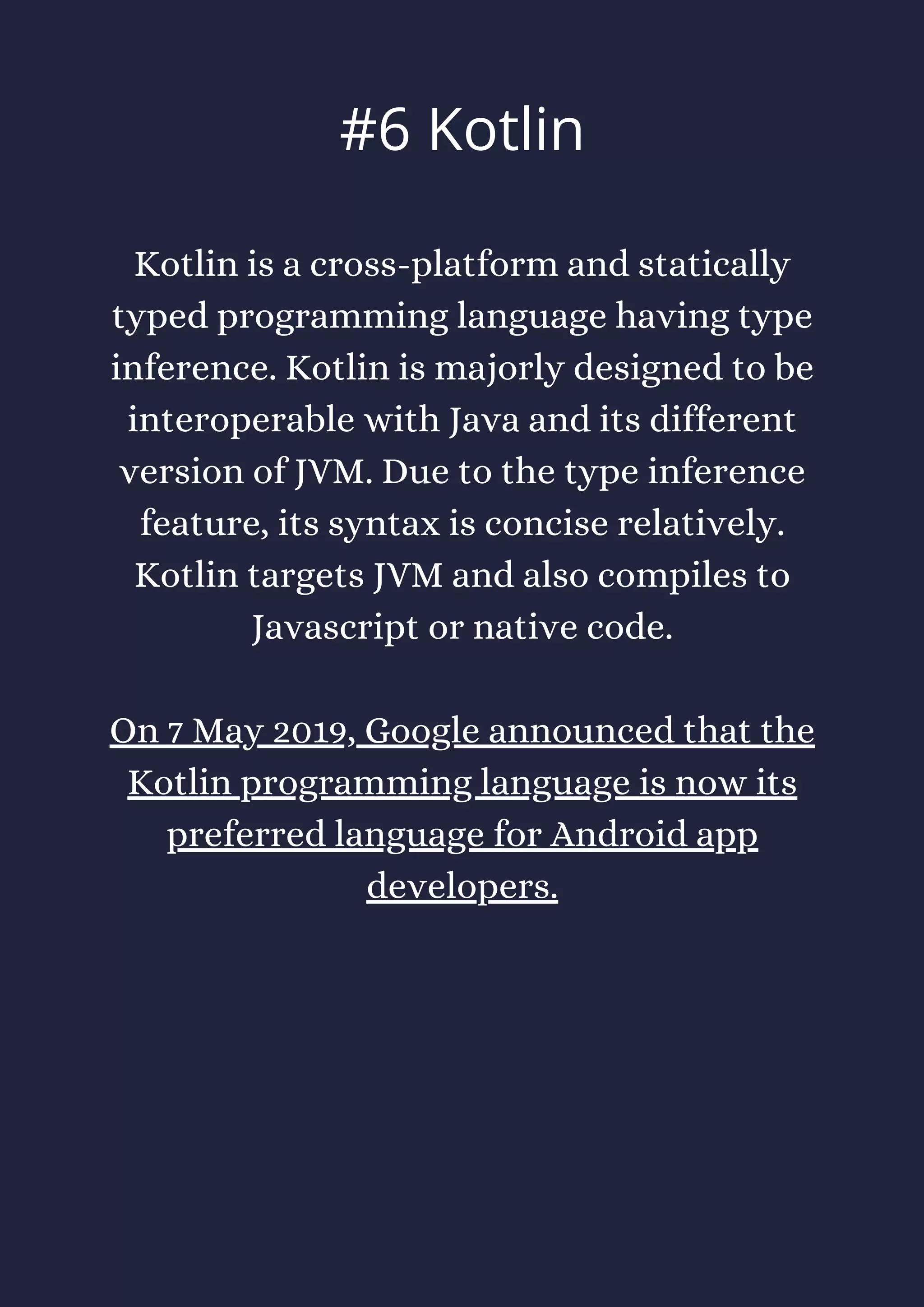 Kotlin is a cross-platform and statically
typed programming language having type
inference. Kotlin is majorly designed to be
interoperable with Java and its different
version of JVM. Due to the type inference
feature, its syntax is concise relatively.
Kotlin targets JVM and also compiles to
Javascript or native code.
On 7 May 2019, Google announced that the
Kotlin programming language is now its
preferred language for Android app
developers.
#6 Kotlin
 