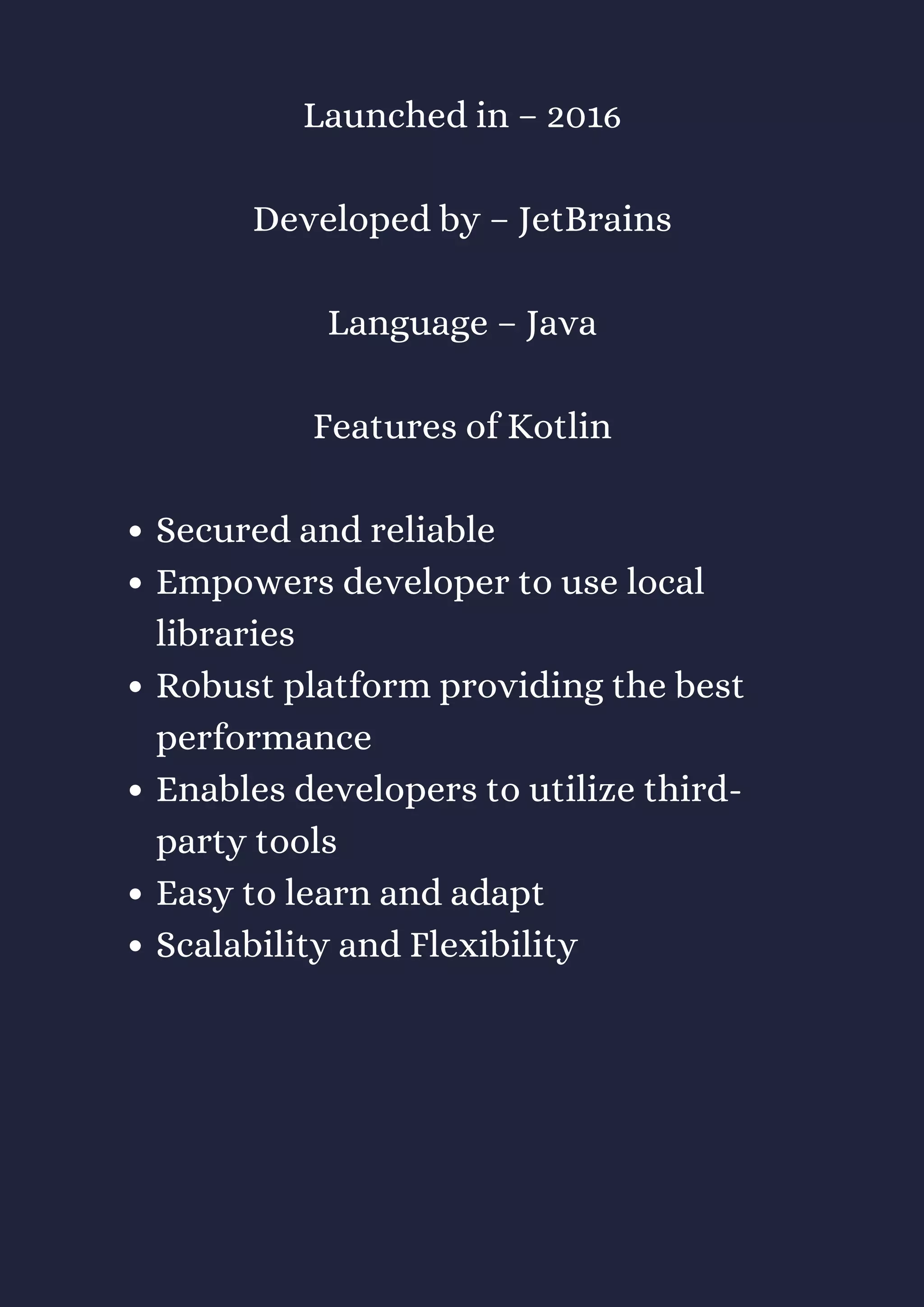 Secured and reliable
Empowers developer to use local
libraries
Robust platform providing the best
performance
Enables developers to utilize third-
party tools
Easy to learn and adapt
Scalability and Flexibility
Launched in – 2016
Developed by – JetBrains
Language – Java
Features of Kotlin
 