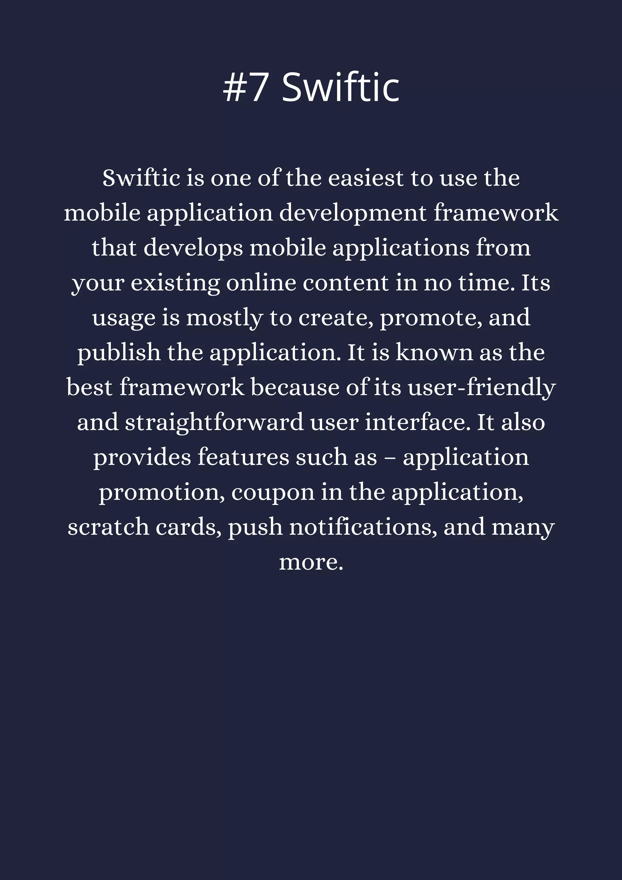 Swiftic is one of the easiest to use the
mobile application development framework
that develops mobile applications from
your existing online content in no time. Its
usage is mostly to create, promote, and
publish the application. It is known as the
best framework because of its user-friendly
and straightforward user interface. It also
provides features such as – application
promotion, coupon in the application,
scratch cards, push notifications, and many
more.
#7 Swiftic
 